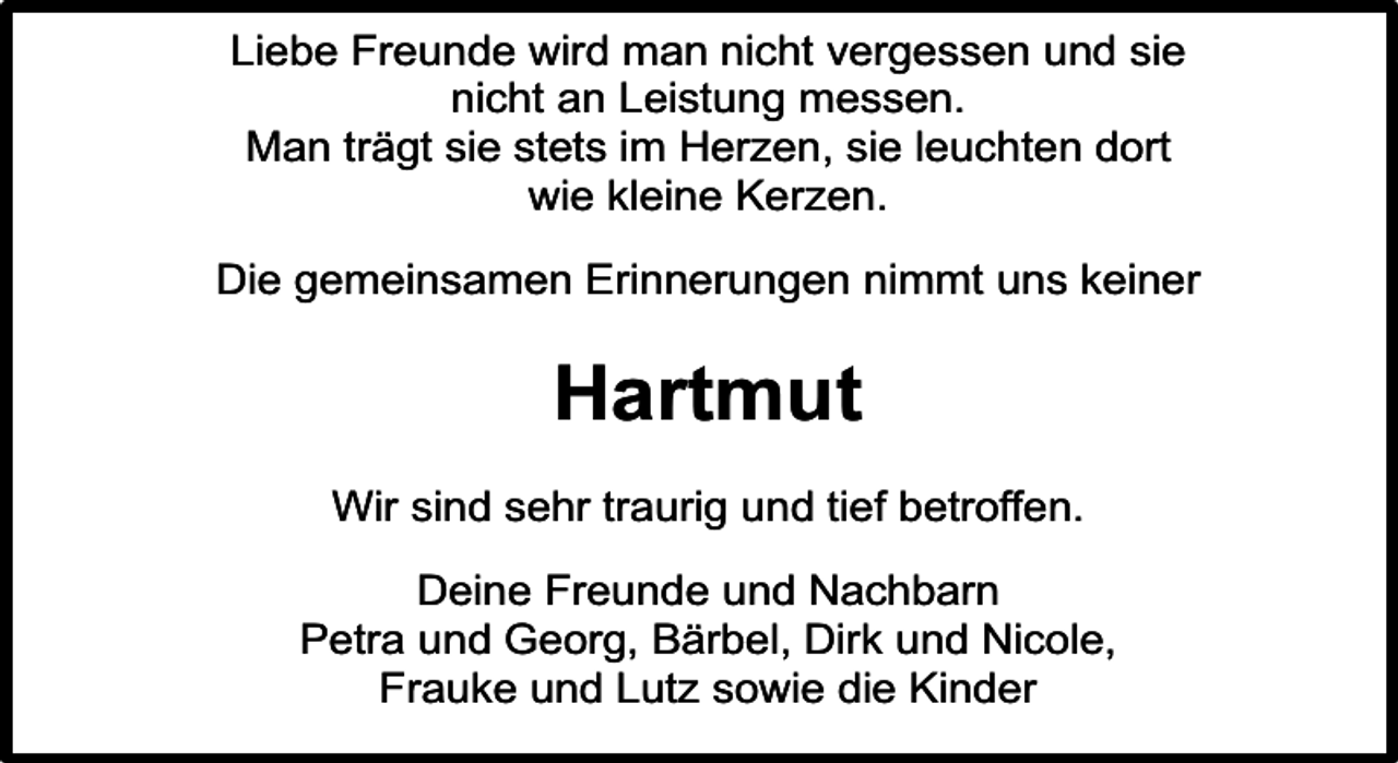 <p>Liebe Freunde wird man nicht vergessen und sie<br />nicht an Leistung messen.<br />Man trägt sie stets im Herzen, sie leuchten dort<br />wie kleine Kerzen.<br />Die gemeinsamen Erinnerungen nimmt uns keiner</p><p>Hartmut<br />Wir sind sehr traurig und tief betroffen.<br />Deine Freunde und Nachbarn<br />Petra und Georg, Bärbel, Dirk und Nicole,<br />Frauke und Lutz sowie die Kinder</p>