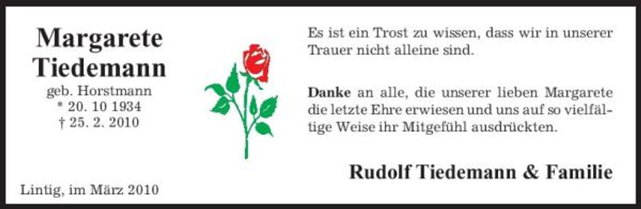 <p>Margarete Tiedemann<br />geb. Horstmann * 20. 10 1934 † 25. 2. 2010</p><p>Es ist ein Trost zu wissen, dass wir in unserer Trauer nicht alleine sind. Danke an alle, die unserer lieben Margarete die letzte Ehre erwiesen und uns auf so vielfältige Weise ihr Mitgefühl ausdrückten.</p><p>Rudolf Tiedemann &amp; Familie<br />Lintig, im März 2010</p>