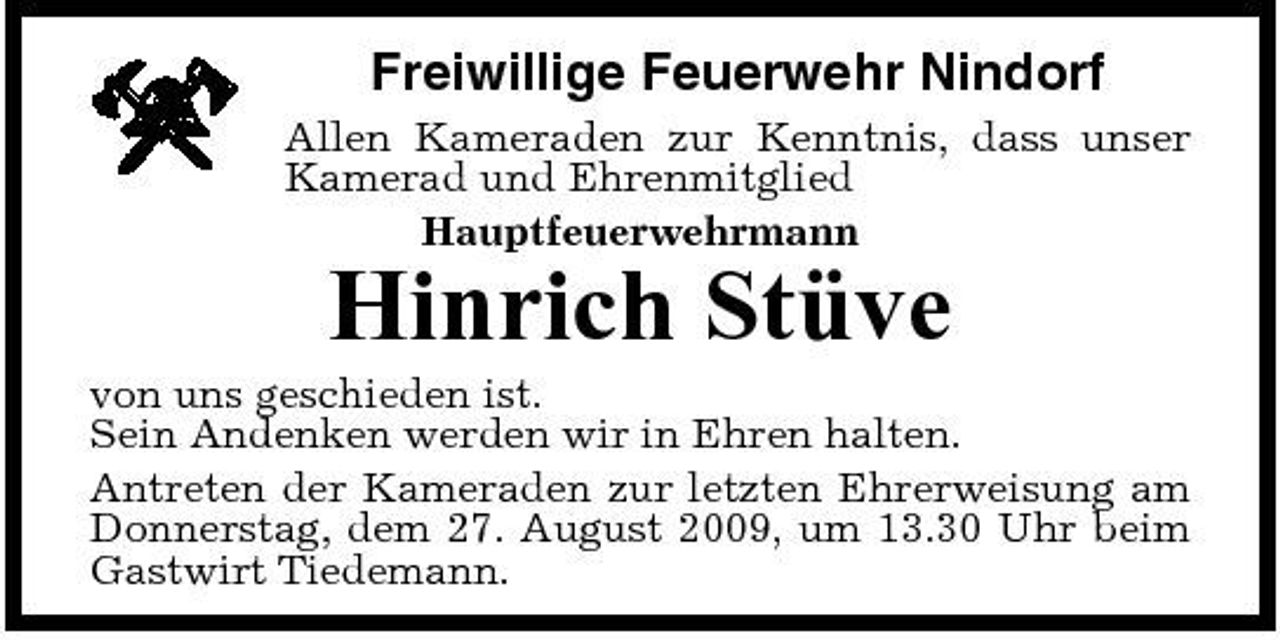<p>Freiwillige Feuerwehr Nindorf<br />Allen Kameraden zur Kenntnis, dass unser Kamerad und Ehrenmitglied Hauptfeuerwehrmann</p><p>Hinrich Stüve<br />von uns geschieden ist. Sein Andenken werden wir in Ehren halten. Antreten der Kameraden zur letzten Ehrerweisung am Donnerstag, dem 27. August 2009, um 13.30 Uhr beim Gastwirt Tiedemann.</p>