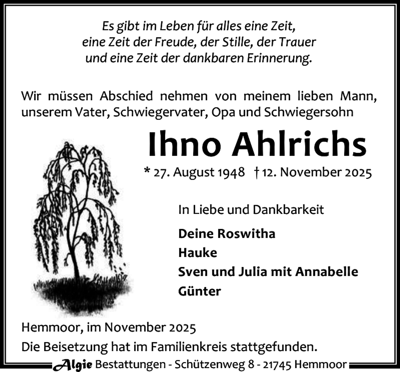 <p>Es gibt im Leben für alles eine Zeit,<br />eine Zeit der Freude, der Stille, der Trauer<br />und eine Zeit der dankbaren Erinnerung.<br />Wir müssen Abschied nehmen von meinem lieben Mann,<br />unserem Vater, Schwiegervater, Opa und Schwiegersohn</p><p>Ihno Ahlrichs</p><p>* 27. August 1948 † 12. November 2025<br />In Liebe und Dankbarkeit<br />Deine Roswitha<br />Hauke<br />Sven und Julia mit Annabelle<br />Günter<br />Hemmoor, im November 2025<br />Die Beisetzung hat im Familienkreis stattgefunden.<br />Algie Bestattungen - Schützenweg 8 - 21745 Hemmoor</p>