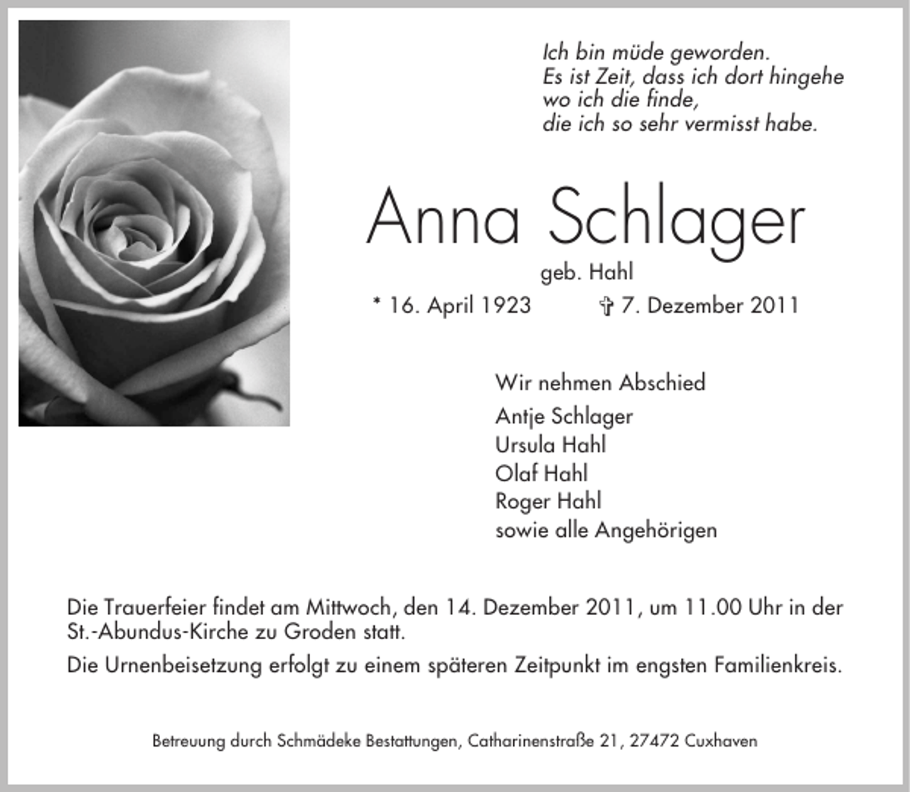 <p>Ich bin müde geworden.<br />Es ist Zeit, dass ich dort hingehe<br />wo ich die finde,<br />die ich so sehr vermisst habe.</p><p>Anna Schlager<br />* 16. April 1923</p><p>geb. Hahl<br />§ 7. Dezember 2011</p><p>Wir nehmen Abschied<br />Antje Schlager<br />Ursula Hahl<br />Olaf Hahl<br />Roger Hahl<br />sowie alle Angehörigen<br />Die Trauerfeier findet am Mittwoch, den 14. Dezember 2011, um 11.00 Uhr in der<br />St.-Abundus-Kirche zu Groden statt.<br />Die Urnenbeisetzung erfolgt zu einem späteren Zeitpunkt im engsten Familienkreis.<br />Betreuung durch Schmädeke Bestattungen, Catharinenstraße 21, 27472 Cuxhaven</p>