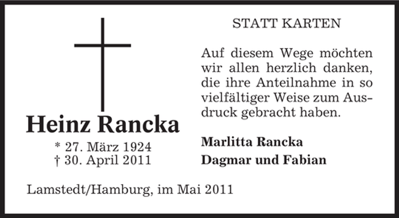 <p>STATT KARTEN Auf diesem Wege möchten wir allen herzlich danken, die ihre Anteilnahme in so vielfältiger Weise zum Ausdruck gebracht haben. Marlitta Rancka Dagmar und Fabian</p><p>Heinz Rancka<br />* 27. März 1924 † 30. April 2011</p><p>Lamstedt/Hamburg, im Mai 2011</p>