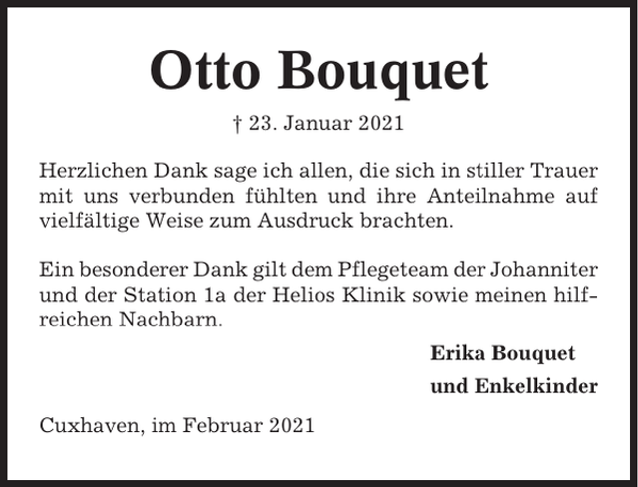 <p>Otto Bouquet<br />† 23. Januar 2021<br />Herzlichen Dank sage ich allen, die sich in stiller Trauer<br />mit uns verbunden fühlten und ihre Anteilnahme auf<br />vielfältige Weise zum Ausdruck brachten.<br />Ein besonderer Dank gilt dem Pflegeteam der Johanniter<br />und der Station 1a der Helios Klinik sowie meinen hilfreichen Nachbarn.<br />Erika Bouquet<br />und Enkelkinder<br />Cuxhaven, im Februar 2021</p>