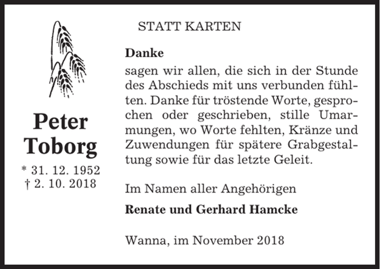 <p>STATT KARTEN</p><p>Peter<br />Toborg<br />* 31. 12. 1952<br />† 2. 10. 2018</p><p>Danke<br />sagen wir allen, die sich in der Stunde<br />des Abschieds mit uns verbunden fühlten. Danke für tröstende Worte, gesprochen oder geschrieben, stille Umarmungen, wo Worte fehlten, Kränze und<br />Zuwendungen für spätere Grabgestaltung sowie für das letzte Geleit.<br />Im Namen aller Angehörigen<br />Renate und Gerhard Hamcke<br />Wanna, im November 2018</p>