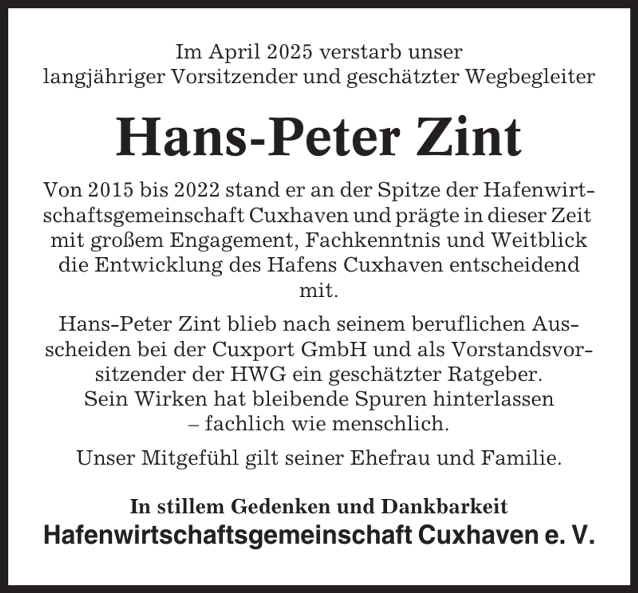 <p>Im April 2025 verstarb unser<br />langjähriger Vorsitzender und geschätzter Wegbegleiter</p><p>Hans-Peter Zint<br />Von 2015 bis 2022 stand er an der Spitze der Hafenwirtschaftsgemeinschaft Cuxhaven und prägte in dieser Zeit<br />mit großem Engagement, Fachkenntnis und Weitblick<br />die Entwicklung des Hafens Cuxhaven entscheidend<br />mit.<br />Hans-Peter Zint blieb nach seinem beruflichen Ausscheiden bei der Cuxport GmbH und als Vorstandsvorsitzender der HWG ein geschätzter Ratgeber.<br />Sein Wirken hat bleibende Spuren hinterlassen<br />– fachlich wie menschlich.<br />Unser Mitgefühl gilt seiner Ehefrau und Familie.<br />In stillem Gedenken und Dankbarkeit</p><p>Hafenwirtschaftsgemeinschaft Cuxhaven e. V.</p>