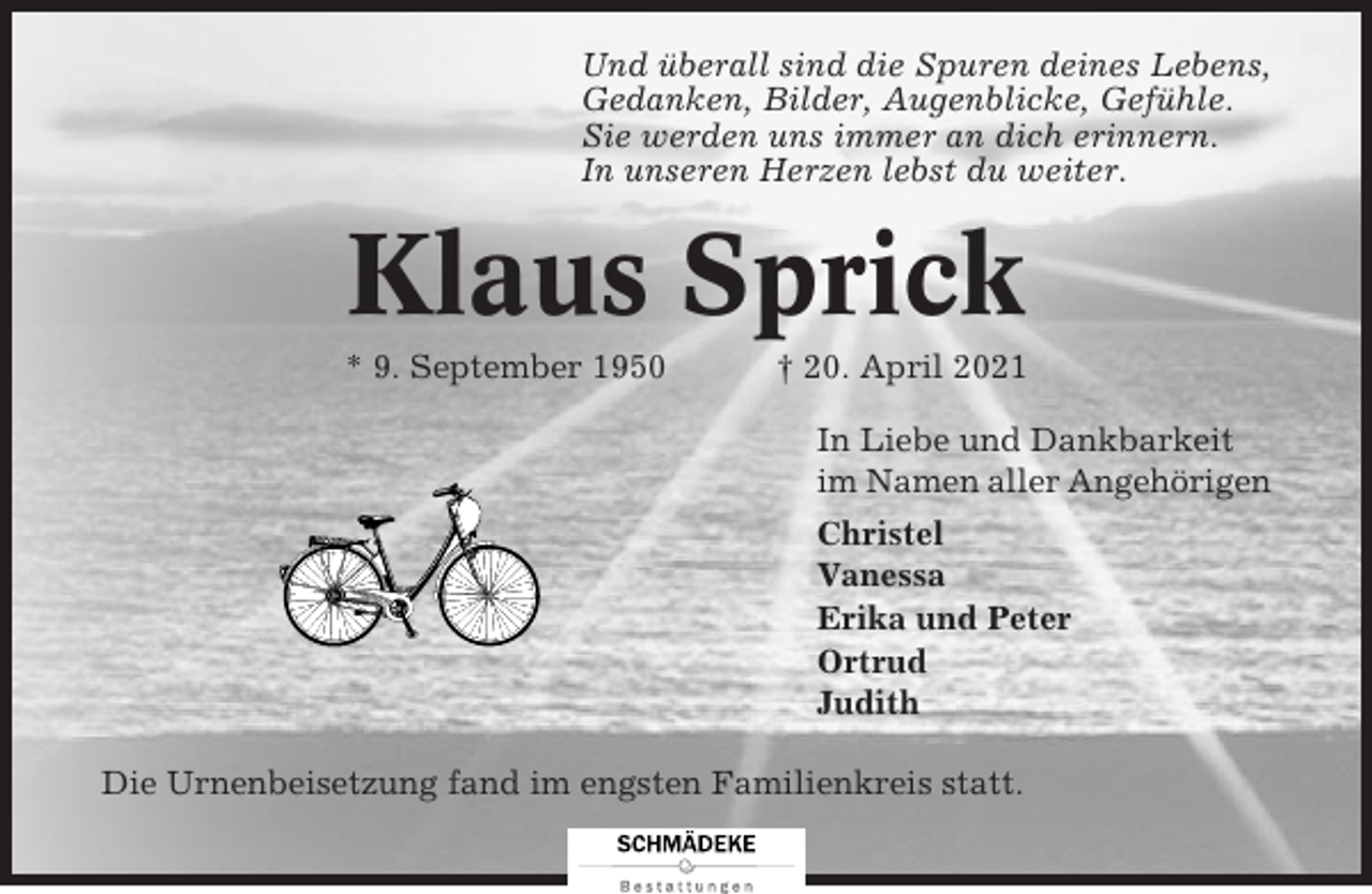 <p>Und überall sind die Spuren deines Lebens,<br />Gedanken, Bilder, Augenblicke, Gefühle.<br />Sie werden uns immer an dich erinnern.<br />In unseren Herzen lebst du weiter.</p><p>Klaus Sprick<br />* 9. September 1950</p><p>† 20. April 2021<br />In Liebe und Dankbarkeit<br />im Namen aller Angehörigen<br />Christel<br />Vanessa<br />Erika und Peter<br />Ortrud<br />Judith</p><p>Die Urnenbeisetzung fand im engsten Familienkreis statt.</p>