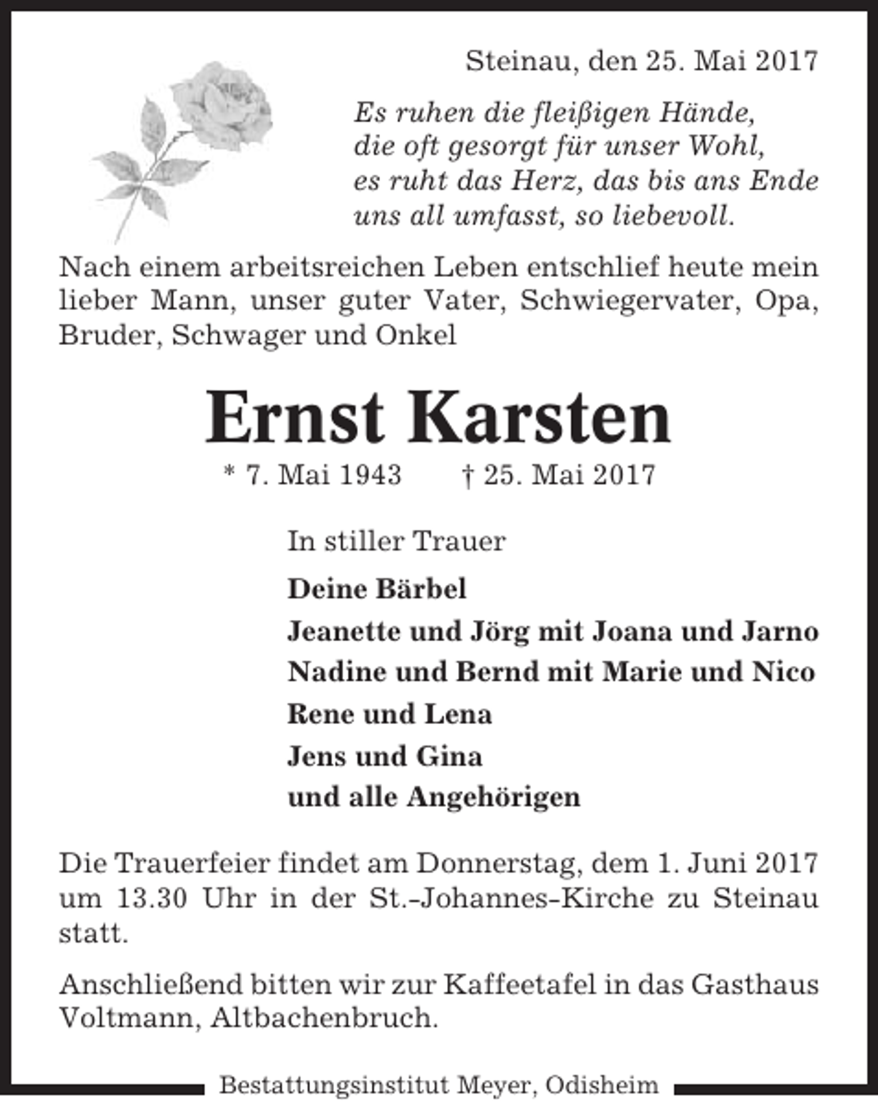<p>Steinau, den 25. Mai 2017<br />Es ruhen die fleißigen Hände,<br />die oft gesorgt für unser Wohl,<br />es ruht das Herz, das bis ans Ende<br />uns all umfasst, so liebevoll.<br />Nach einem arbeitsreichen Leben entschlief heute mein<br />lieber Mann, unser guter Vater, Schwiegervater, Opa,<br />Bruder, Schwager und Onkel</p><p>Ernst Karsten<br />* 7. Mai 1943</p><p>† 25. Mai 2017</p><p>In stiller Trauer<br />Deine Bärbel<br />Jeanette und Jörg mit Joana und Jarno<br />Nadine und Bernd mit Marie und Nico<br />Rene und Lena<br />Jens und Gina<br />und alle Angehörigen<br />Die Trauerfeier findet am Donnerstag, dem 1. Juni 2017<br />um 13.30 Uhr in der St.-Johannes-Kirche zu Steinau<br />statt.<br />Anschließend bitten wir zur Kaffeetafel in das Gasthaus<br />Voltmann, Altbachenbruch.<br />Bestattungsinstitut Meyer, Odisheim</p>