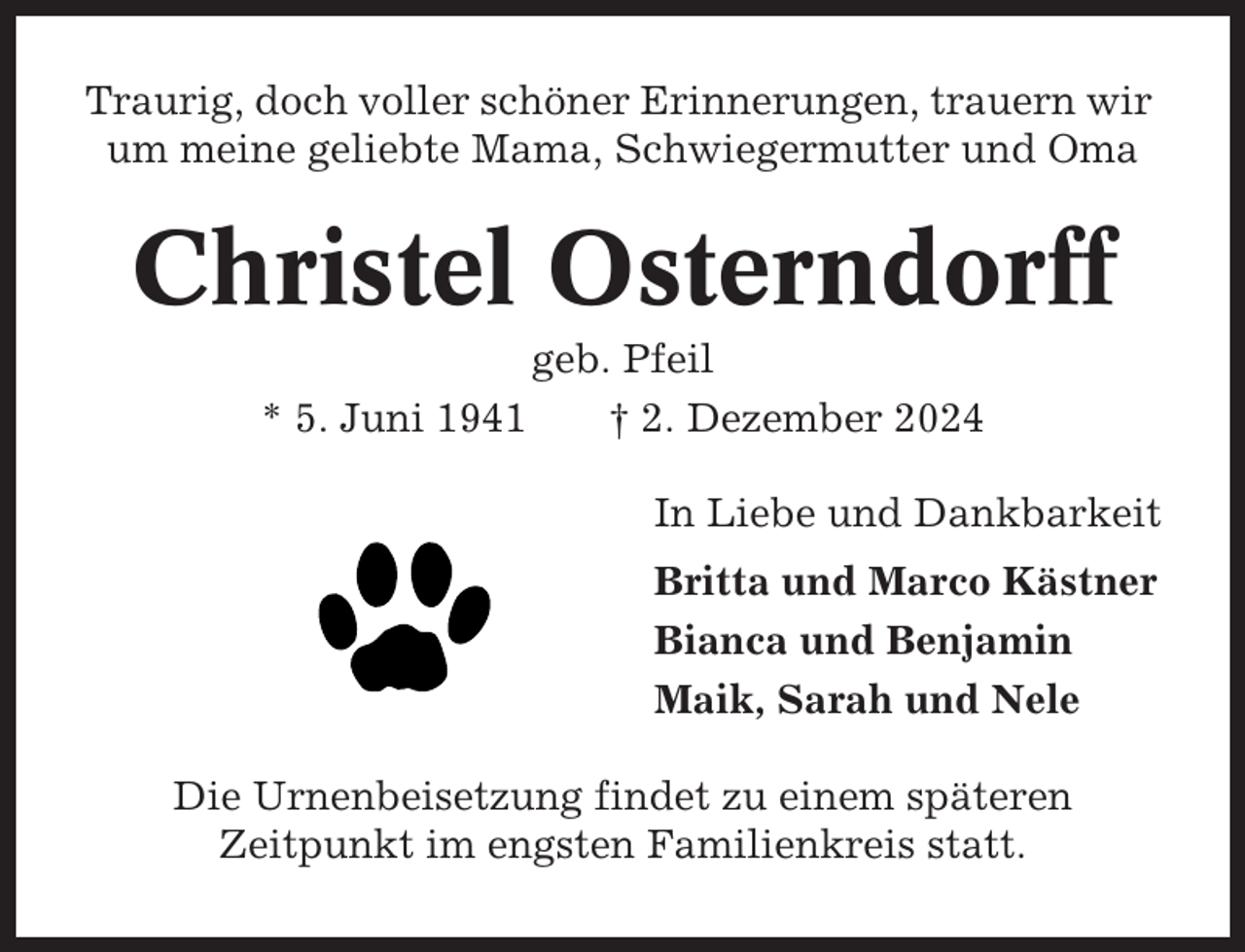 <p>Traurig, doch voller schöner Erinnerungen, trauern wir<br />um meine geliebte Mama, Schwiegermutter und Oma</p><p>Christel Osterndorff<br />* 5. Juni 1941</p><p>geb. Pfeil<br />† 2. Dezember 2024<br />In Liebe und Dankbarkeit<br />Britta und Marco Kästner<br />Bianca und Benjamin<br />Maik, Sarah und Nele</p><p>Die Urnenbeisetzung findet zu einem späteren<br />Zeitpunkt im engsten Familienkreis statt.</p>