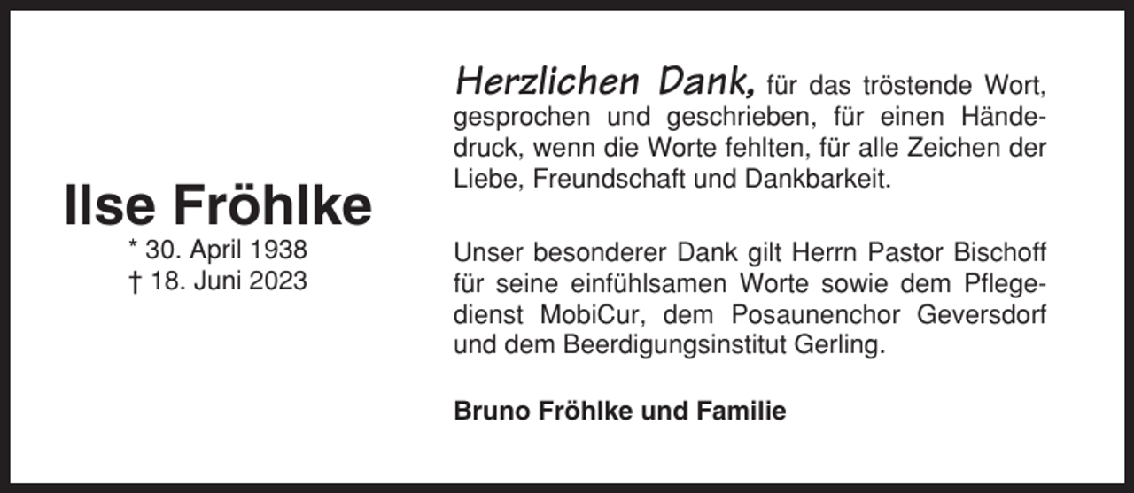 <p>Herzlichen Dank,</p><p>Ilse Fröhlke<br />* 30. April 1938<br />† 18. Juni 2023</p><p>für das tröstende Wort,<br />gesprochen und geschrieben, für einen Händedruck, wenn die Worte fehlten, für alle Zeichen der<br />Liebe, Freundschaft und Dankbarkeit.<br />Unser besonderer Dank gilt Herrn Pastor Bischoff<br />für seine einfühlsamen Worte sowie dem Pflegedienst MobiCur, dem Posaunenchor Geversdorf<br />und dem Beerdigungsinstitut Gerling.<br />Bruno Fröhlke und Familie</p>