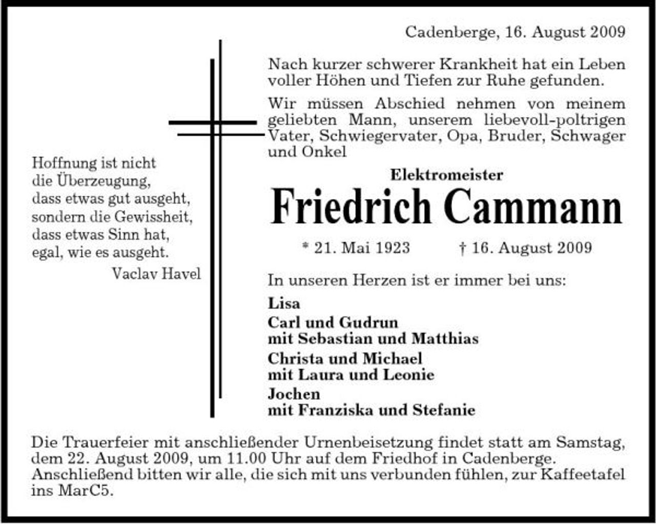 <p>Cadenberge, 16. August 2009 Nach kurzer schwerer Krankheit hat ein Leben voller Höhen und Tiefen zur Ruhe gefunden. Wir müssen Abschied nehmen von meinem geliebten Mann, unserem liebevoll-poltrigen Vater, Schwiegervater, Opa, Bruder, Schwager und Onkel Elektromeister</p><p>Hoffnung ist nicht die Überzeugung, dass etwas gut ausgeht, sondern die Gewissheit, dass etwas Sinn hat, egal, wie es ausgeht. Vaclav Havel</p><p>Friedrich Cammann<br />* 21. Mai 1923 † 16. August 2009 In unseren Herzen ist er immer bei uns: Lisa Carl und Gudrun mit Sebastian und Matthias Christa und Michael mit Laura und Leonie Jochen mit Franziska und Stefanie</p><p>Die Trauerfeier mit anschließender Urnenbeisetzung findet statt am Samstag, dem 22. August 2009, um 11.00 Uhr auf dem Friedhof in Cadenberge. Anschließend bitten wir alle, die sich mit uns verbunden fühlen, zur Kaffeetafel ins MarC5.</p>