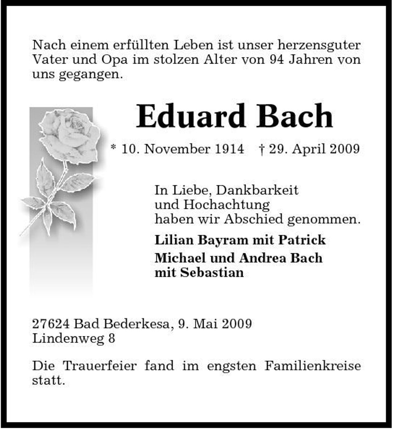 <p>Nach einem erfüllten Leben ist unser herzensguter Vater und Opa im stolzen Alter von 94 Jahren von uns gegangen.</p><p>Eduard Bach<br />* 10. November 1914 † 29. April 2009 In Liebe, Dankbarkeit und Hochachtung haben wir Abschied genommen. Lilian Bayram mit Patrick Michael und Andrea Bach mit Sebastian</p><p>27624 Bad Bederkesa, 9. Mai 2009 Lindenweg 8 Die Trauerfeier fand im engsten Familienkreise statt.</p>