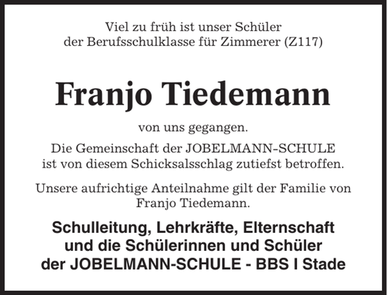 <p>Viel zu früh ist unser Schüler<br />der Berufsschulklasse für Zimmerer (Z117)</p><p>Franjo Tiedemann<br />von uns gegangen.<br />Die Gemeinschaft der JOBELMANN-SCHULE<br />ist von diesem Schicksalsschlag zutiefst betroffen.<br />Unsere aufrichtige Anteilnahme gilt der Familie von<br />Franjo Tiedemann.</p><p>Schulleitung, Lehrkräfte, Elternschaft<br />und die Schülerinnen und Schüler<br />der JOBELMANN-SCHULE - BBS I Stade</p>