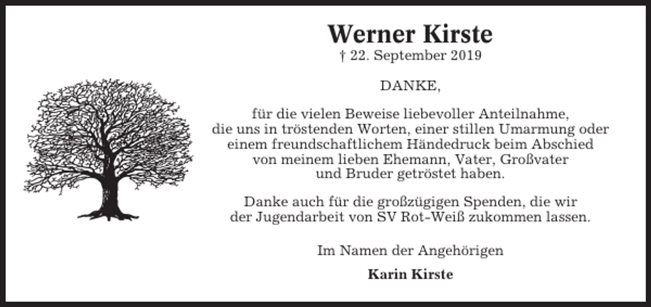 <p>Werner Kirste<br />† 22. September 2019<br />DANKE,<br />für die vielen Beweise liebevoller Anteilnahme,<br />die uns in tröstenden Worten, einer stillen Umarmung oder<br />einem freundschaftlichem Händedruck beim Abschied<br />von meinem lieben Ehemann, Vater, Großvater<br />und Bruder getröstet haben.<br />Danke auch für die großzügigen Spenden, die wir<br />der Jugendarbeit von SV Rot-Weiß zukommen lassen.<br />Im Namen der Angehörigen<br />Karin Kirste</p>