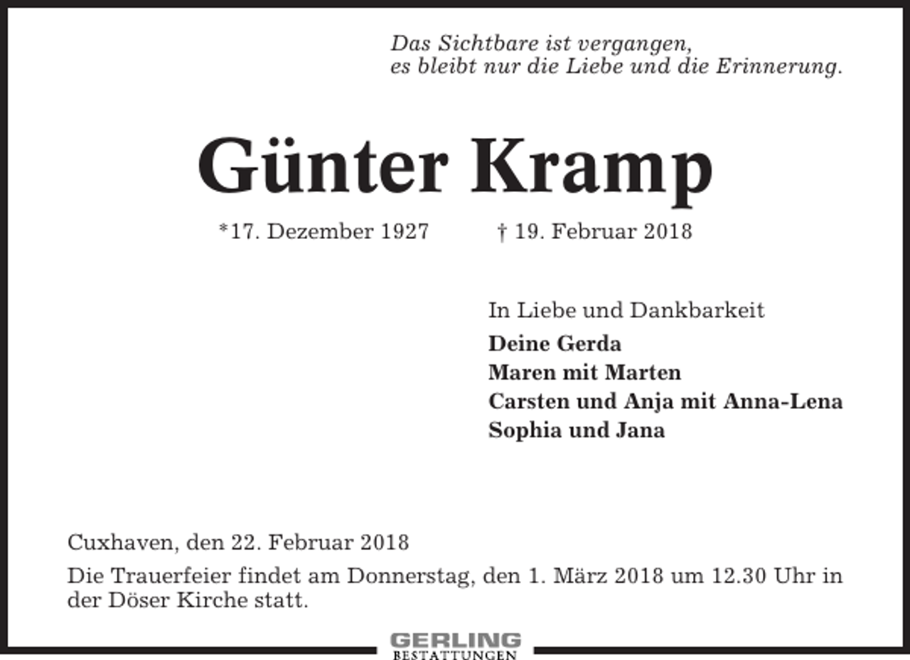 <p>Das Sichtbare ist vergangen,<br />es bleibt nur die Liebe und die Erinnerung.</p><p>Günter Kramp<br />*17. Dezember 1927</p><p>† 19. Februar 2018</p><p>In Liebe und Dankbarkeit<br />Deine Gerda<br />Maren mit Marten<br />Carsten und Anja mit Anna-Lena<br />Sophia und Jana</p><p>Cuxhaven, den 22. Februar 2018<br />Die Trauerfeier findet am Donnerstag, den 1. März 2018 um 12.30 Uhr in<br />der Döser Kirche statt.</p>