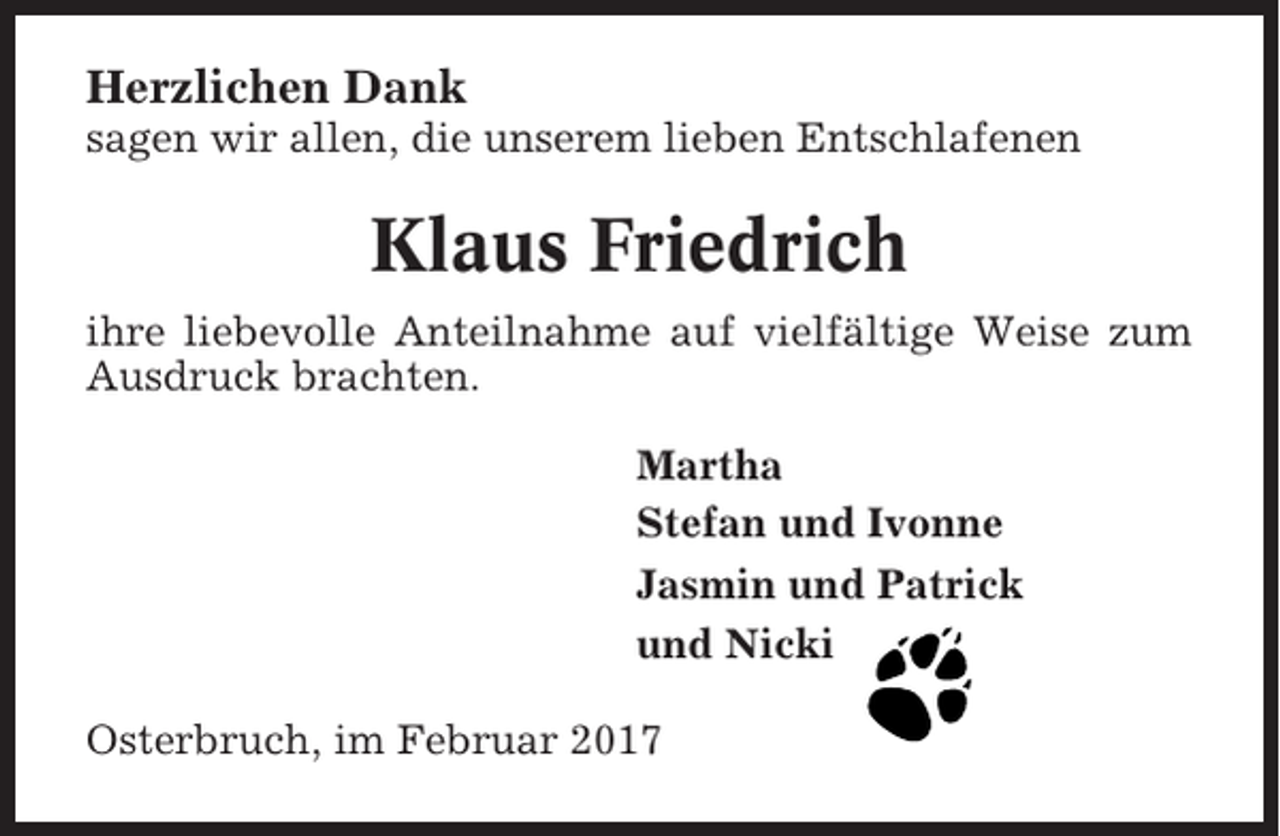 <p>Herzlichen Dank<br />sagen wir allen, die unserem lieben Entschlafenen</p><p>Klaus Friedrich<br />ihre liebevolle Anteilnahme auf vielfältige Weise zum<br />Ausdruck brachten.<br />Martha<br />Stefan und Ivonne<br />Jasmin und Patrick<br />und Nicki<br />Osterbruch, im Februar 2017</p>