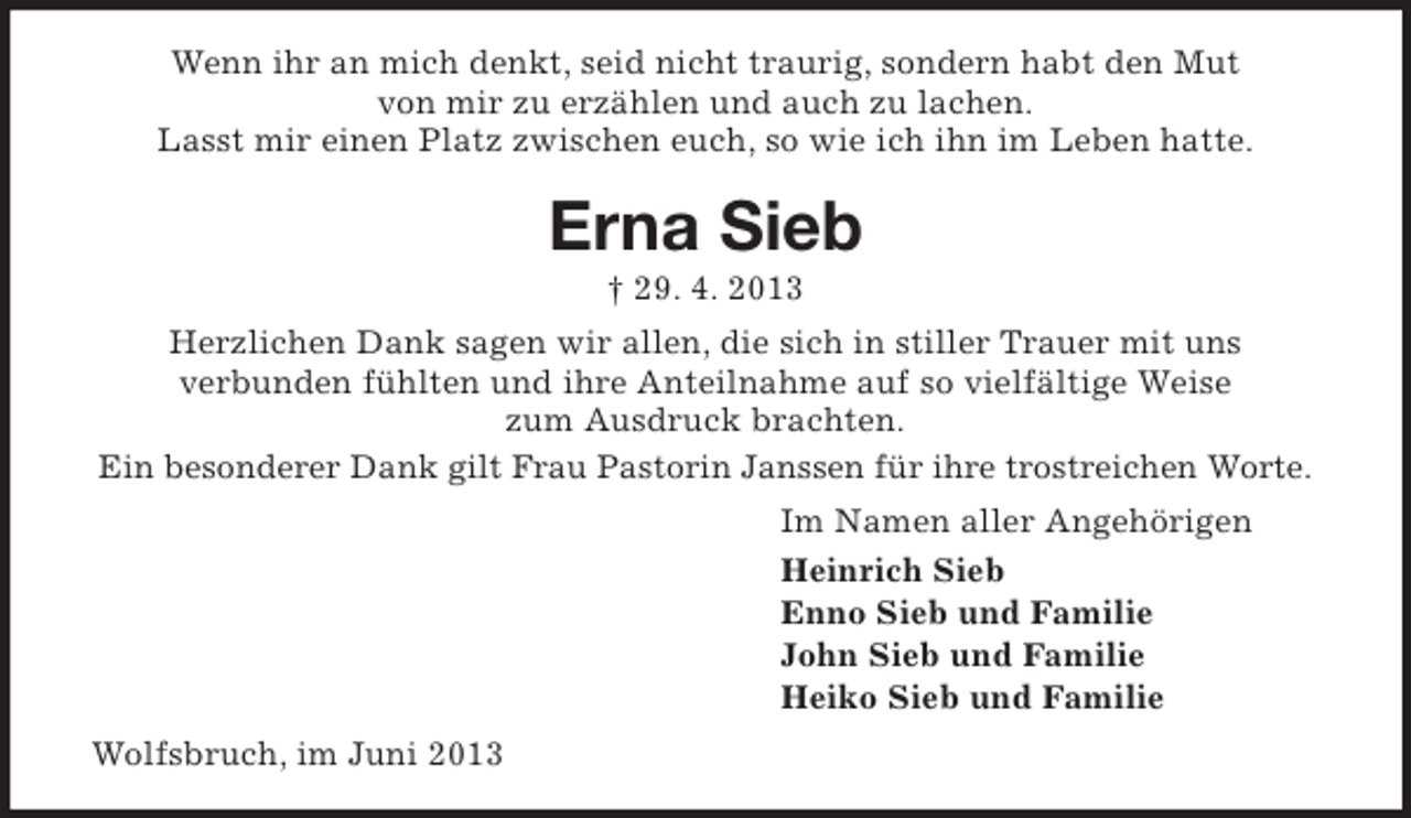 <p>Wenn ihr an mich denkt, seid nicht traurig, sondern habt den Mut<br />von mir zu erzählen und auch zu lachen.<br />Lasst mir einen Platz zwischen euch, so wie ich ihn im Leben hatte.</p><p>Erna Sieb<br />† 29. 4. 2013</p><p>Herzlichen Dank sagen wir allen, die sich in stiller Trauer mit uns<br />verbunden fühlten und ihre Anteilnahme auf so vielfältige Weise<br />zum Ausdruck brachten.<br />Ein besonderer Dank gilt Frau Pastorin Janssen für ihre trostreichen Worte.<br />Im Namen aller Angehörigen<br />Heinrich Sieb<br />Enno Sieb und Familie<br />John Sieb und Familie<br />Heiko Sieb und Familie<br />Wolfsbruch, im Juni 2013</p>