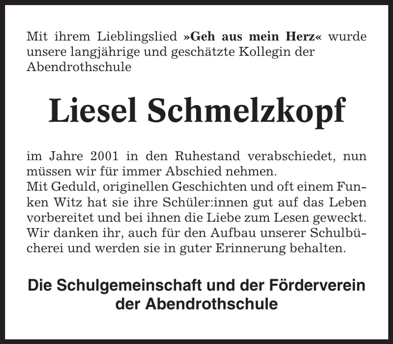<p>Mit ihrem Lieblingslied »Geh aus mein Herz« wurde<br />unsere langjährige und geschätzte Kollegin der<br />Abendrothschule</p><p>Liesel Schmelzkopf<br />im Jahre 2001 in den Ruhestand verabschiedet, nun<br />müssen wir für immer Abschied nehmen.<br />Mit Geduld, originellen Geschichten und oft einem Funken Witz hat sie ihre Schüler:innen gut auf das Leben<br />vorbereitet und bei ihnen die Liebe zum Lesen geweckt.<br />Wir danken ihr, auch für den Aufbau unserer Schulbücherei und werden sie in guter Erinnerung behalten.</p><p>Die Schulgemeinschaft und der Förderverein<br />der Abendrothschule</p>