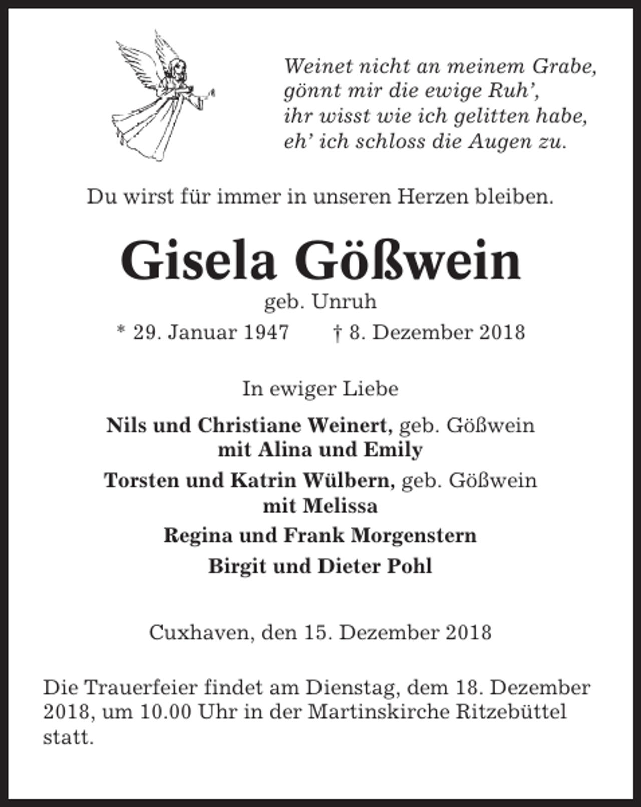 <p>Weinet nicht an meinem Grabe,<br />gönnt mir die ewige Ruh’,<br />ihr wisst wie ich gelitten habe,<br />eh’ ich schloss die Augen zu.<br />Du wirst für immer in unseren Herzen bleiben.</p><p>Gisela Gößwein<br />geb. Unruh<br />* 29. Januar 1947<br />† 8. Dezember 2018<br />In ewiger Liebe<br />Nils und Christiane Weinert, geb. Gößwein<br />mit Alina und Emily<br />Torsten und Katrin Wülbern, geb. Gößwein<br />mit Melissa<br />Regina und Frank Morgenstern<br />Birgit und Dieter Pohl<br />Cuxhaven, den 15. Dezember 2018<br />Die Trauerfeier findet am Dienstag, dem 18. Dezember<br />2018, um 10.00 Uhr in der Martinskirche Ritzebüttel<br />statt.</p>