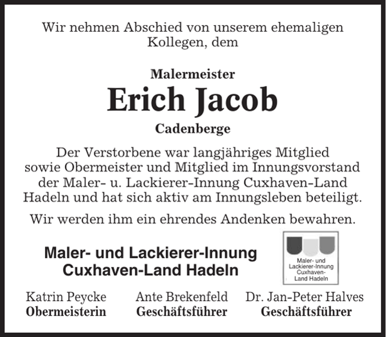 <p>Wir nehmen Abschied von unserem ehemaligen<br />Kollegen, dem<br />Malermeister</p><p>Erich Jacob<br />Cadenberge<br />Der Verstorbene war langjähriges Mitglied<br />sowie Obermeister und Mitglied im Innungsvorstand<br />der Maler- u. Lackierer-Innung Cuxhaven-Land<br />Hadeln und hat sich aktiv am Innungsleben beteiligt.<br />Wir werden ihm ein ehrendes Andenken bewahren.</p><p>Maler- und Lackierer-Innung<br />Cuxhaven-Land Hadeln<br />Katrin Peycke<br />Obermeisterin</p><p>Ante Brekenfeld<br />Geschäftsführer</p><p>Maler- und<br />Lackierer-Innung<br />CuxhavenLand Hadeln</p><p>Dr. Jan-Peter Halves<br />Geschäftsführer</p>