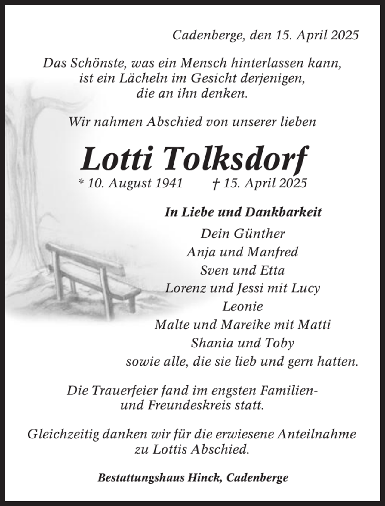 <p>Cadenberge, den 15. April 2025<br />Das Schönste, was ein Mensch hinterlassen kann,<br />ist ein Lächeln im Gesicht derjenigen,<br />die an ihn denken.<br />Wir nahmen Abschied von unserer lieben</p><p>Lotti Tolksdorf<br />* 10. August 1941</p><p>† 15. April 2025</p><p>In Liebe und Dankbarkeit<br />Dein Günther<br />Anja und Manfred<br />Sven und Etta<br />Lorenz und Jessi mit Lucy<br />Leonie<br />Malte und Mareike mit Matti<br />Shania und Toby<br />sowie alle, die sie lieb und gern hatten.<br />Die Trauerfeier fand im engsten Familienund Freundeskreis statt.<br />Gleichzeitig danken wir für die erwiesene Anteilnahme<br />zu Lottis Abschied.<br />Bestattungshaus Hinck, Cadenberge</p>