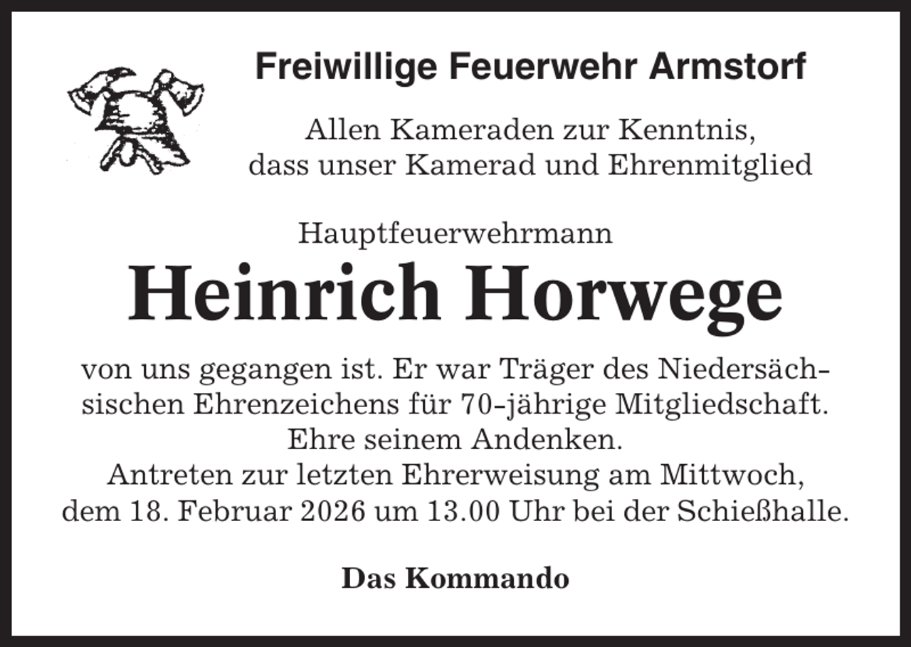<p>Freiwillige Feuerwehr Armstorf<br />Allen Kameraden zur Kenntnis,<br />dass unser Kamerad und Ehrenmitglied<br />Hauptfeuerwehrmann</p><p>Heinrich Horwege<br />von uns gegangen ist. Er war Träger des Niedersächsischen Ehrenzeichens für 70-jährige Mitgliedschaft.<br />Ehre seinem Andenken.<br />Antreten zur letzten Ehrerweisung am Mittwoch,<br />dem 18. Februar 2026 um 13.00 Uhr bei der Schießhalle.<br />Das Kommando</p>