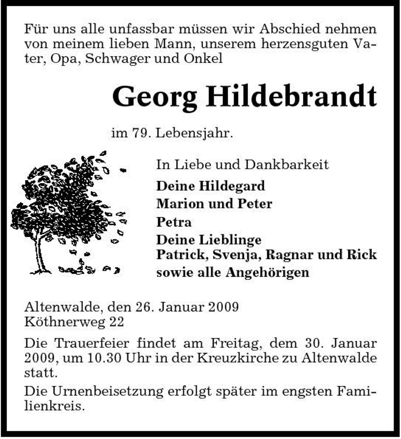 <p>Für uns alle unfassbar müssen wir Abschied nehmen von meinem lieben Mann, unserem herzensguten Vater, Opa, Schwager und Onkel</p><p>Georg Hildebrandt<br />im 79. Lebensjahr. In Liebe und Dankbarkeit Deine Hildegard Marion und Peter Petra Deine Lieblinge Patrick, Svenja, Ragnar und Rick sowie alle Angehörigen Altenwalde, den 26. Januar 2009 Köthnerweg 22 Die Trauerfeier findet am Freitag, dem 30. Januar 2009, um 10.30 Uhr in der Kreuzkirche zu Altenwalde statt. Die Urnenbeisetzung erfolgt später im engsten Familienkreis.</p>