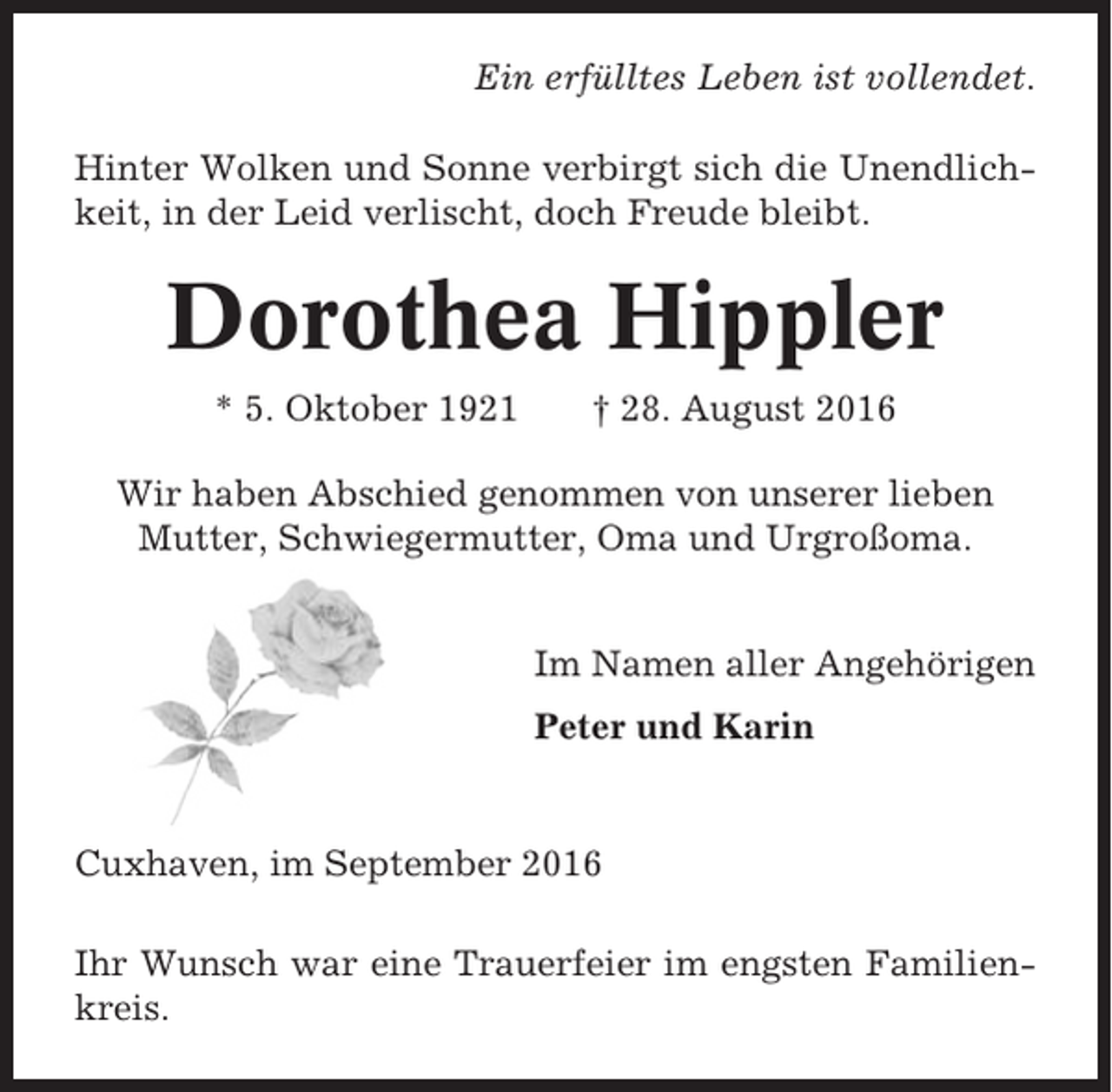 <p>Ein erfülltes Leben ist vollendet.<br />Hinter Wolken und Sonne verbirgt sich die Unendlichkeit, in der Leid verlischt, doch Freude bleibt.</p><p>Dorothea Hippler<br />* 5. Oktober 1921</p><p>† 28. August 2016</p><p>Wir haben Abschied genommen von unserer lieben<br />Mutter, Schwiegermutter, Oma und Urgroßoma.</p><p>Im Namen aller Angehörigen<br />Peter und Karin</p><p>Cuxhaven, im September 2016<br />Ihr Wunsch war eine Trauerfeier im engsten Familienkreis.</p>