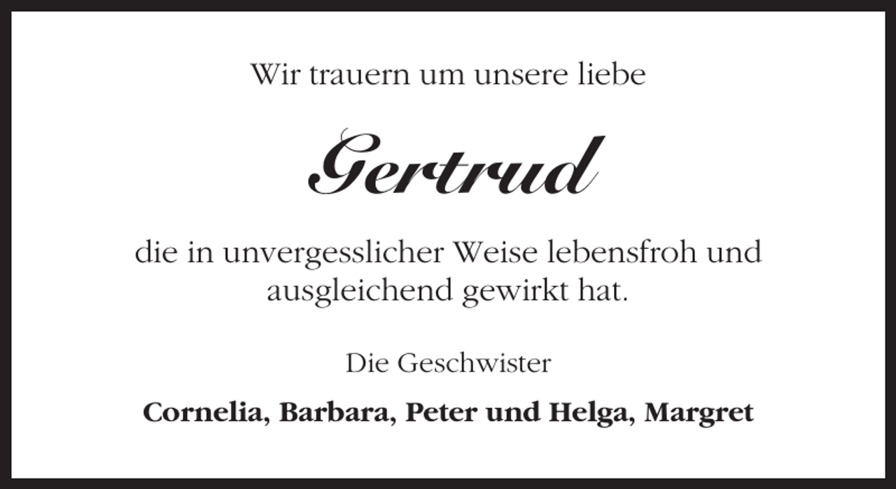 <p>Wir trauern um unsere liebe</p><p>Gertrud<br />die in unvergesslicher Weise lebensfroh und<br />ausgleichend gewirkt hat.<br />Die Geschwister<br />Cornelia, Barbara, Peter und Helga, Margret</p>