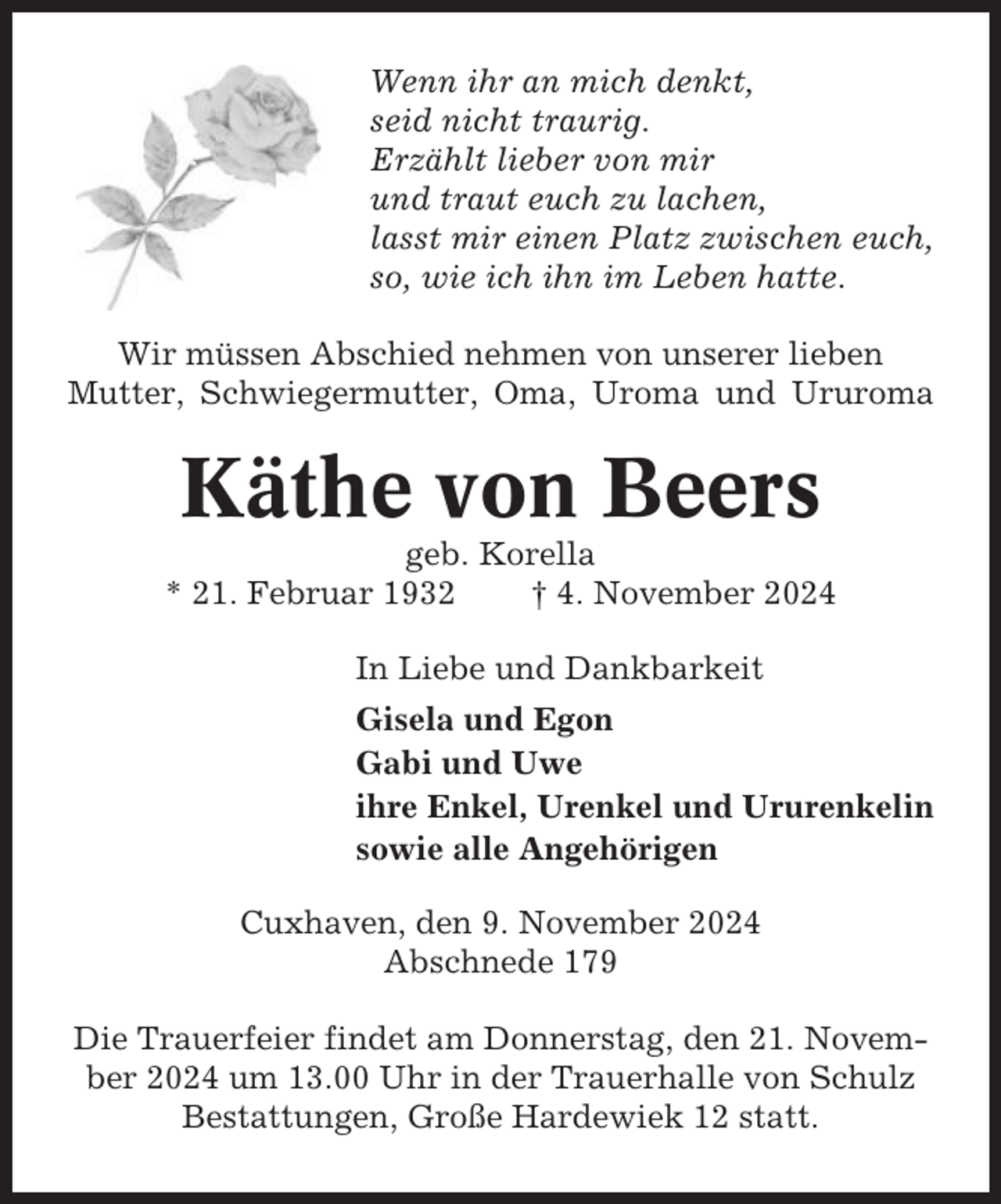 <p>Wenn ihr an mich denkt,<br />seid nicht traurig.<br />Erzählt lieber von mir<br />und traut euch zu lachen,<br />lasst mir einen Platz zwischen euch,<br />so, wie ich ihn im Leben hatte.<br />Wir müssen Abschied nehmen von unserer lieben<br />Mutter, Schwiegermutter, Oma, Uroma und Ururoma</p><p>Käthe von Beers<br />geb. Korella<br />* 21. Februar 1932<br />† 4. November 2024<br />In Liebe und Dankbarkeit<br />Gisela und Egon<br />Gabi und Uwe<br />ihre Enkel, Urenkel und Ururenkelin<br />sowie alle Angehörigen<br />Cuxhaven, den 9. November 2024<br />Abschnede 179<br />Die Trauerfeier findet am Donnerstag, den 21. November 2024 um 13.00 Uhr in der Trauerhalle von Schulz<br />Bestattungen, Große Hardewiek 12 statt.</p>