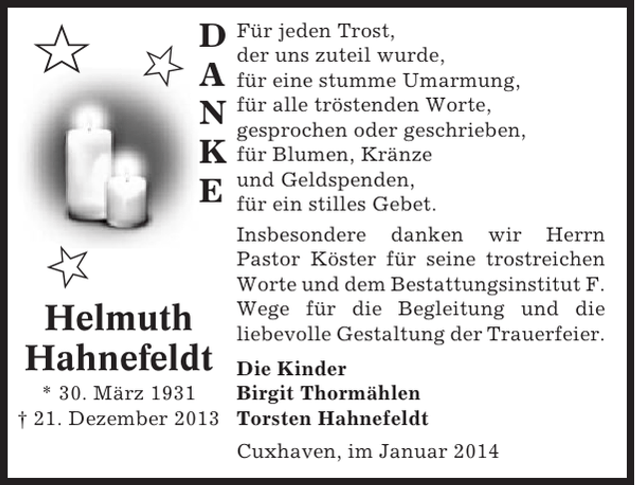 <p>✩ ✩</p><p>jeden Trost,<br />D Für uns zuteil wurde,<br />der<br />A für eine stumme Umarmung,<br />N für alle tröstenden Worte,<br />gesprochen oder geschrieben,<br />K für Blumen, Kränze<br />Geldspenden,<br />E undein stilles Gebet.<br />für</p><p>✩<br />Helmuth<br />Hahnefeldt</p><p>Insbesondere danken wir Herrn<br />Pastor Köster für seine trostreichen<br />Worte und dem Bestattungsinstitut F.<br />Wege für die Begleitung und die<br />liebevolle Gestaltung der Trauerfeier.</p><p>Die Kinder<br />* 30. März 1931<br />Birgit Thormählen<br />† 21. Dezember 2013 Torsten Hahnefeldt<br />Cuxhaven, im Januar 2014</p>