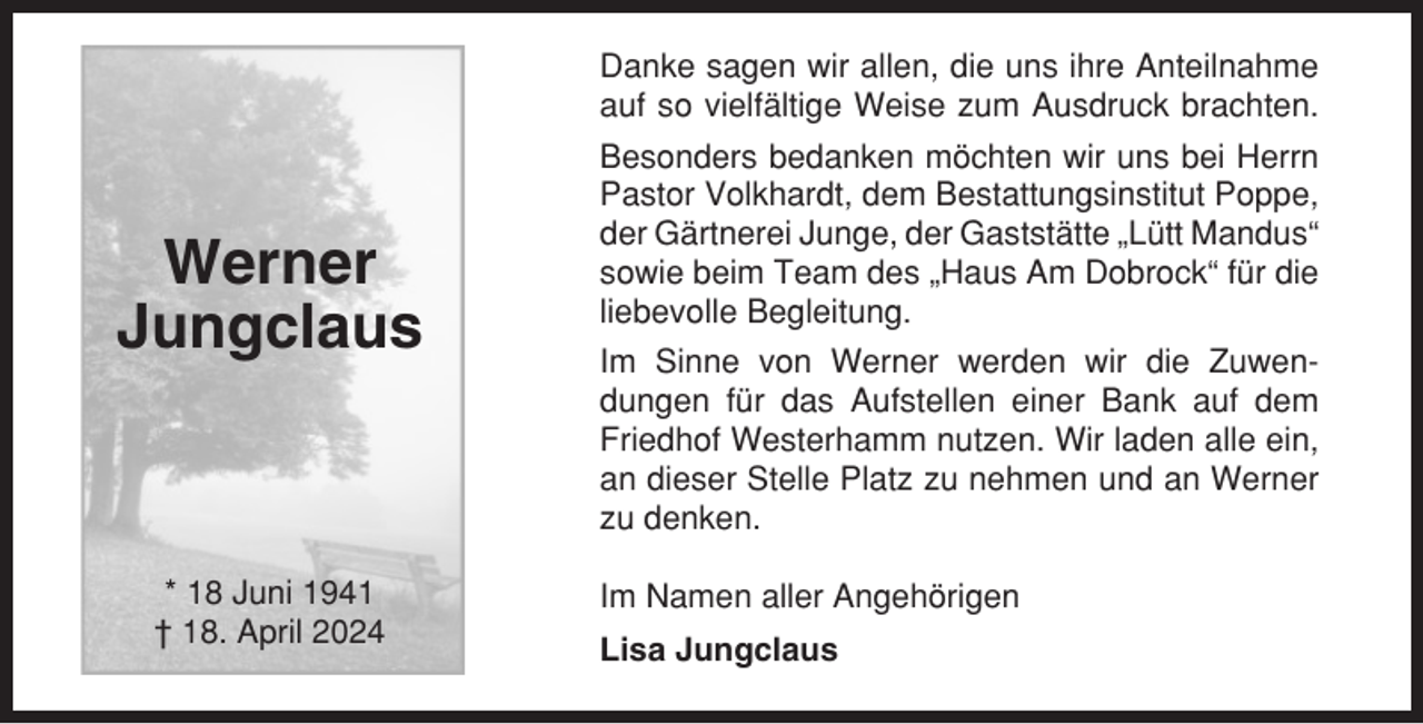 <p>Danke sagen wir allen, die uns ihre Anteilnahme<br />auf so vielfältige Weise zum Ausdruck brachten.</p><p>Werner<br />Jungclaus</p><p>* 18 Juni 1941<br />† 18. April 2024</p><p>Besonders bedanken möchten wir uns bei Herrn<br />Pastor Volkhardt, dem Bestattungsinstitut Poppe,<br />der Gärtnerei Junge, der Gaststätte „Lütt Mandus“<br />sowie beim Team des „Haus Am Dobrock“ für die<br />liebevolle Begleitung.<br />Im Sinne von Werner werden wir die Zuwendungen für das Aufstellen einer Bank auf dem<br />Friedhof Westerhamm nutzen. Wir laden alle ein,<br />an dieser Stelle Platz zu nehmen und an Werner<br />zu denken.<br />Im Namen aller Angehörigen<br />Lisa Jungclaus</p>