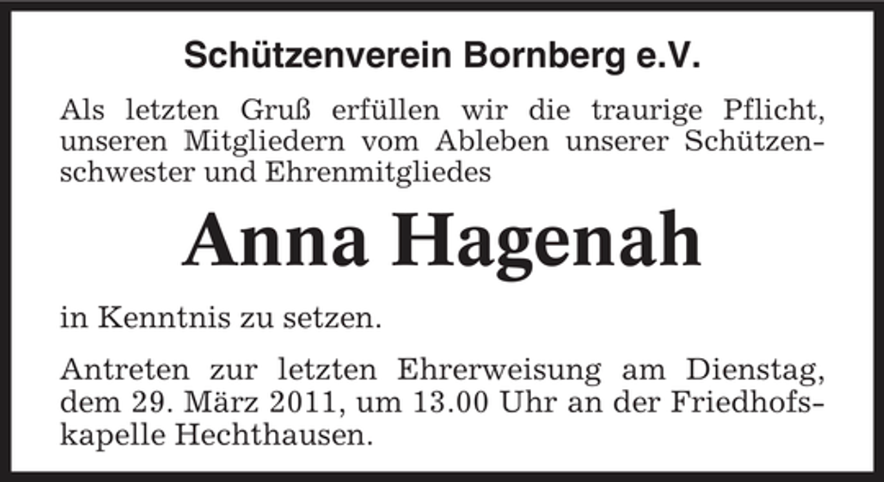 <p>Schützenverein Bornberg e.V.<br />Als letzten Gruß erfüllen wir die traurige Pflicht, unseren Mitgliedern vom Ableben unserer Schützenschwester und Ehrenmitgliedes</p><p>Anna Hagenah<br />in Kenntnis zu setzen. Antreten zur letzten Ehrerweisung am Dienstag, dem 29. März 2011, um 13.00 Uhr an der Friedhofskapelle Hechthausen.</p>