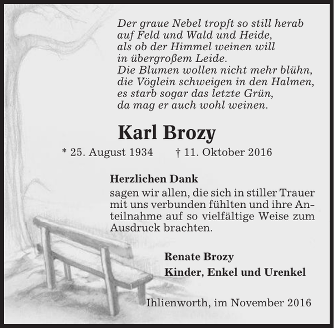 <p>Der graue Nebel tropft so still herab<br />auf Feld und Wald und Heide,<br />als ob der Himmel weinen will<br />in übergroßem Leide.<br />Die Blumen wollen nicht mehr blühn,<br />die Vöglein schweigen in den Halmen,<br />es starb sogar das letzte Grün,<br />da mag er auch wohl weinen.</p><p>Karl Brozy<br />* 25. August 1934</p><p>† 11. Oktober 2016</p><p>Herzlichen Dank<br />sagen wir allen, die sich in stiller Trauer<br />mit uns verbunden fühlten und ihre Anteilnahme auf so vielfältige Weise zum<br />Ausdruck brachten.<br />Renate Brozy<br />Kinder, Enkel und Urenkel<br />Ihlienworth, im November 2016</p>