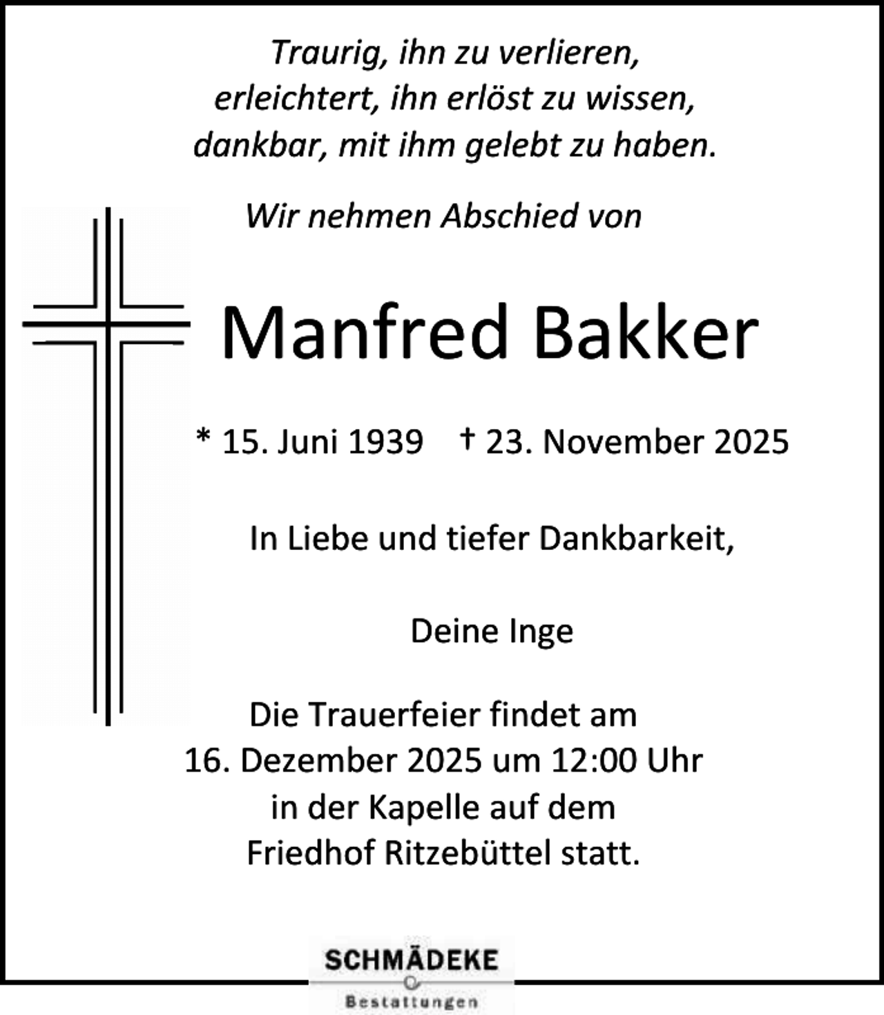<p>Traurig, ihn zu verlieren,<br />erleichtert, ihn erlöst zu wissen,<br />dankbar, mit ihm gelebt zu haben.<br />Wir nehmen Abschied von</p><p>Manfred Bakker<br />* 15. Juni 1939 † 23. November 2025<br />In Liebe und tiefer Dankbarkeit,<br />Deine Inge<br />Die Trauerfeier findet am<br />16. Dezember 2025 um 12:00 Uhr<br />in der Kapelle auf dem<br />Friedhof Ritzebüttel statt.</p>