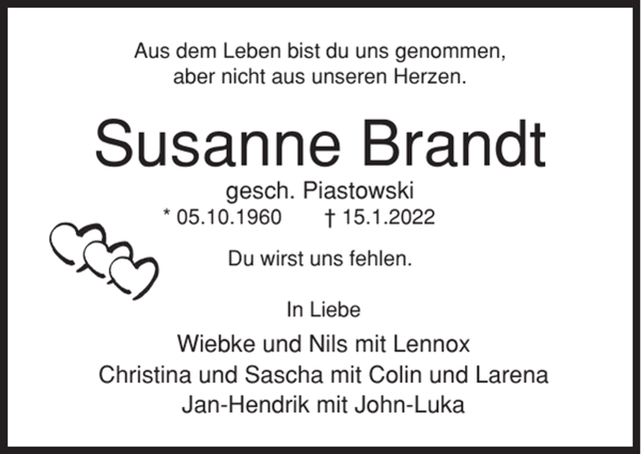 <p>Aus dem Leben bist du uns genommen,<br />aber nicht aus unseren Herzen.</p><p>Susanne Brandt<br />gesch. Piastowski<br />* 05.10.1960</p><p>† 15.1.2022</p><p>Du wirst uns fehlen.<br />In Liebe</p><p>Wiebke und Nils mit Lennox<br />Christina und Sascha mit Colin und Larena<br />Jan-Hendrik mit John-Luka</p>