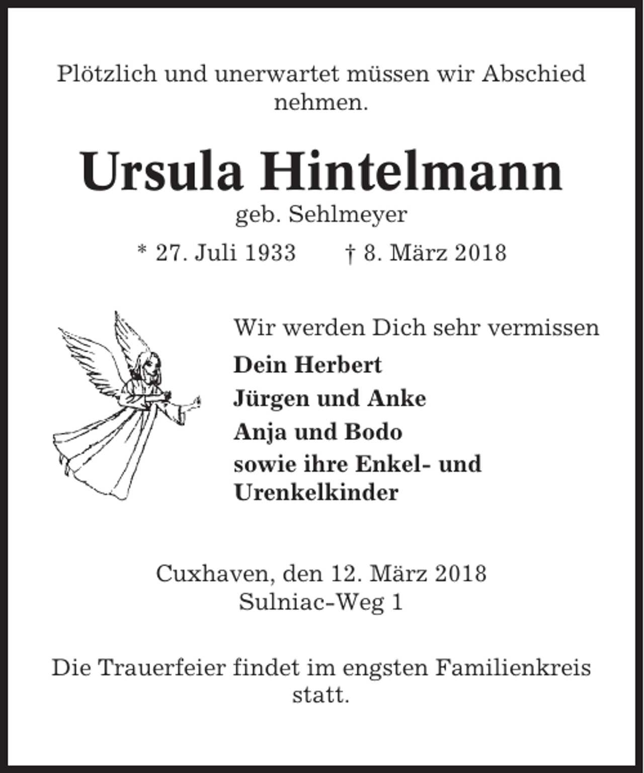 <p>Plötzlich und unerwartet müssen wir Abschied<br />nehmen.</p><p>Ursula Hintelmann<br />geb. Sehlmeyer<br />* 27. Juli 1933</p><p>† 8. März 2018</p><p>Wir werden Dich sehr vermissen<br />Dein Herbert<br />Jürgen und Anke<br />Anja und Bodo<br />sowie ihre Enkel- und<br />Urenkelkinder<br />Cuxhaven, den 12. März 2018<br />Sulniac-Weg 1<br />Die Trauerfeier findet im engsten Familienkreis<br />statt.</p>