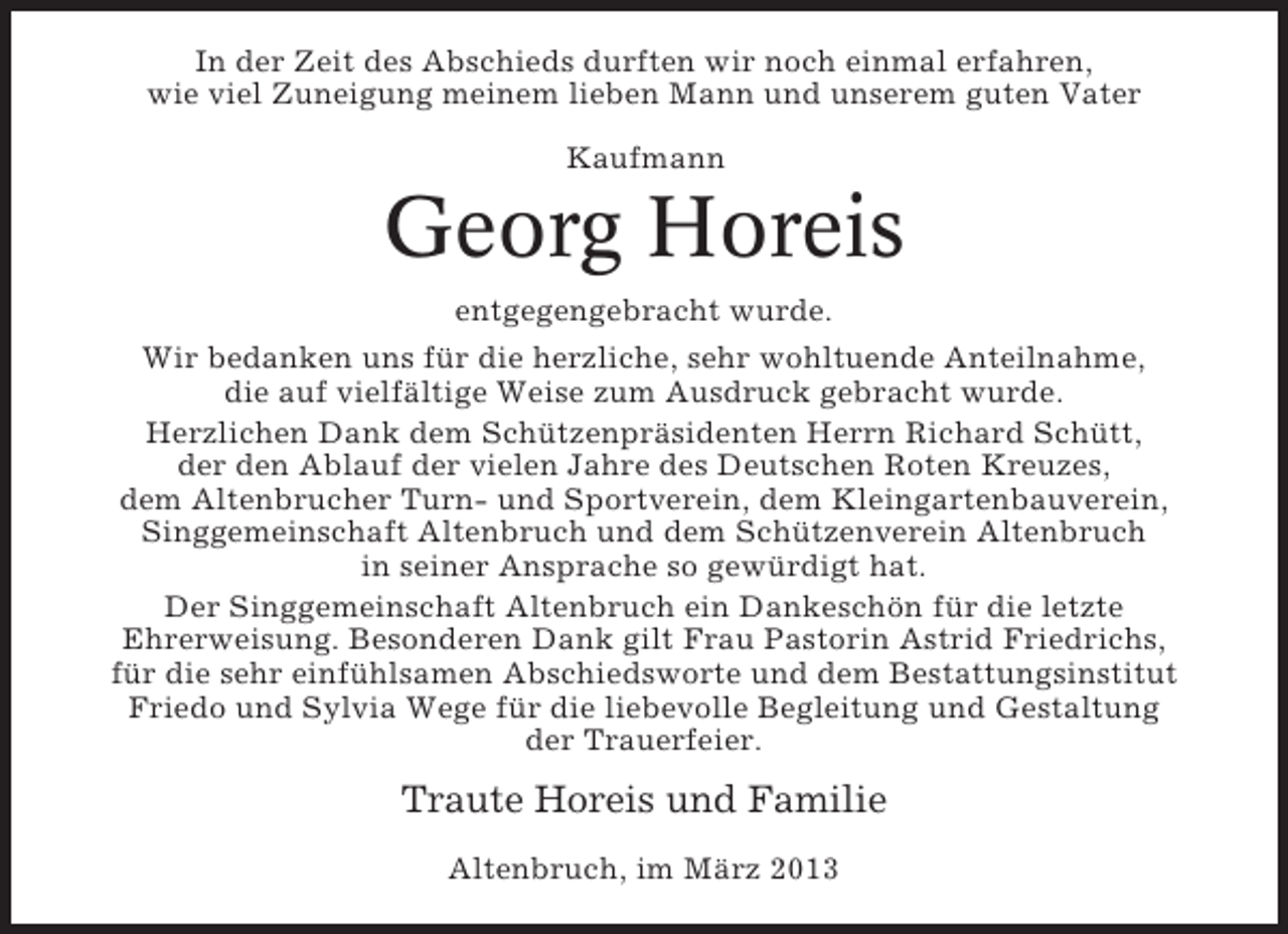 <p>In der Zeit des Abschieds durften wir noch einmal erfahren,<br />wie viel Zuneigung meinem lieben Mann und unserem guten Vater<br />Kaufmann</p><p>Georg Horeis<br />entgegengebracht wurde.<br />Wir bedanken uns für die herzliche, sehr wohltuende Anteilnahme,<br />die auf vielfältige Weise zum Ausdruck gebracht wurde.<br />Herzlichen Dank dem Schützenpräsidenten Herrn Richard Schütt,<br />der den Ablauf der vielen Jahre des Deutschen Roten Kreuzes,<br />dem Altenbrucher Turn- und Sportverein, dem Kleingartenbauverein,<br />Singgemeinschaft Altenbruch und dem Schützenverein Altenbruch<br />in seiner Ansprache so gewürdigt hat.<br />Der Singgemeinschaft Altenbruch ein Dankeschön für die letzte<br />Ehrerweisung. Besonderen Dank gilt Frau Pastorin Astrid Friedrichs,<br />für die sehr einfühlsamen Abschiedsworte und dem Bestattungsinstitut<br />Friedo und Sylvia Wege für die liebevolle Begleitung und Gestaltung<br />der Trauerfeier.</p><p>Traute Horeis und Familie<br />Altenbruch, im März 2013</p>