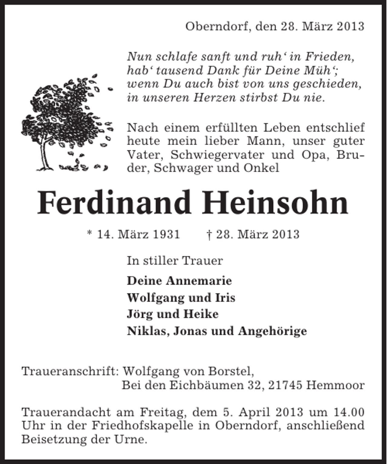 <p>Oberndorf, den 28. März 2013<br />Nun schlafe sanft und ruh‘ in Frieden,<br />hab‘ tausend Dank für Deine Müh‘;<br />wenn Du auch bist von uns geschieden,<br />in unseren Herzen stirbst Du nie.<br />Nach einem erfüllten Leben entschlief<br />heute mein lieber Mann, unser guter<br />Vater, Schwiegervater und Opa, Bruder, Schwager und Onkel</p><p>Ferdinand Heinsohn<br />* 14. März 1931</p><p>† 28. März 2013</p><p>In stiller Trauer<br />Deine Annemarie<br />Wolfgang und Iris<br />Jörg und Heike<br />Niklas, Jonas und Angehörige<br />Traueranschrift: Wolfgang von Borstel,<br />Bei den Eichbäumen 32, 21745 Hemmoor<br />Trauerandacht am Freitag, dem 5. April 2013 um 14.00<br />Uhr in der Friedhofskapelle in Oberndorf, anschließend<br />Beisetzung der Urne.</p>