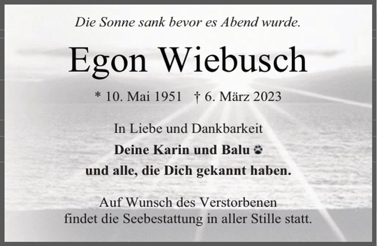 <p>Die Sonne sank bevor es Abend wurde.</p><p>Egon Wiebusch<br />* 10. Mai 1951 † 6. März 2023<br />In Liebe und Dankbarkeit<br />Deine Karin und Balu<br />und alle, die Dich gekannt haben.<br />Auf Wunsch des Verstorbenen<br />findet die Seebestattung in aller Stille statt.</p>