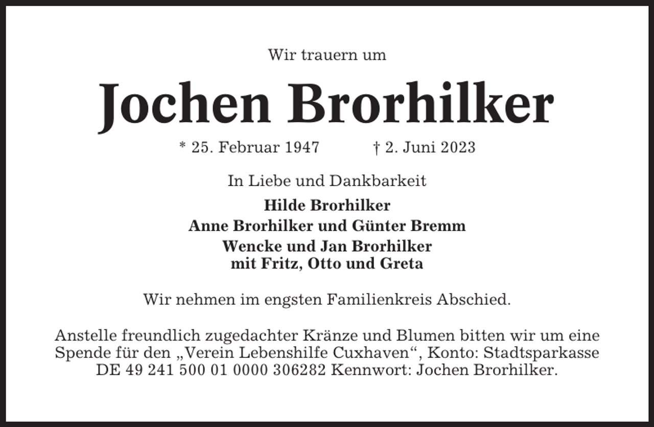 <p>Wir trauern um</p><p>Jochen Brorhilker<br />* 25. Februar 1947</p><p>† 2. Juni 2023</p><p>In Liebe und Dankbarkeit<br />Hilde Brorhilker<br />Anne Brorhilker und Günter Bremm<br />Wencke und Jan Brorhilker<br />mit Fritz, Otto und Greta<br />Wir nehmen im engsten Familienkreis Abschied.<br />Anstelle freundlich zugedachter Kränze und Blumen bitten wir um eine<br />Spende für den „Verein Lebenshilfe Cuxhaven“, Konto: Stadtsparkasse<br />DE 49 241 501 0000 306282 Kennwort: Jochen Brorhilker.</p>