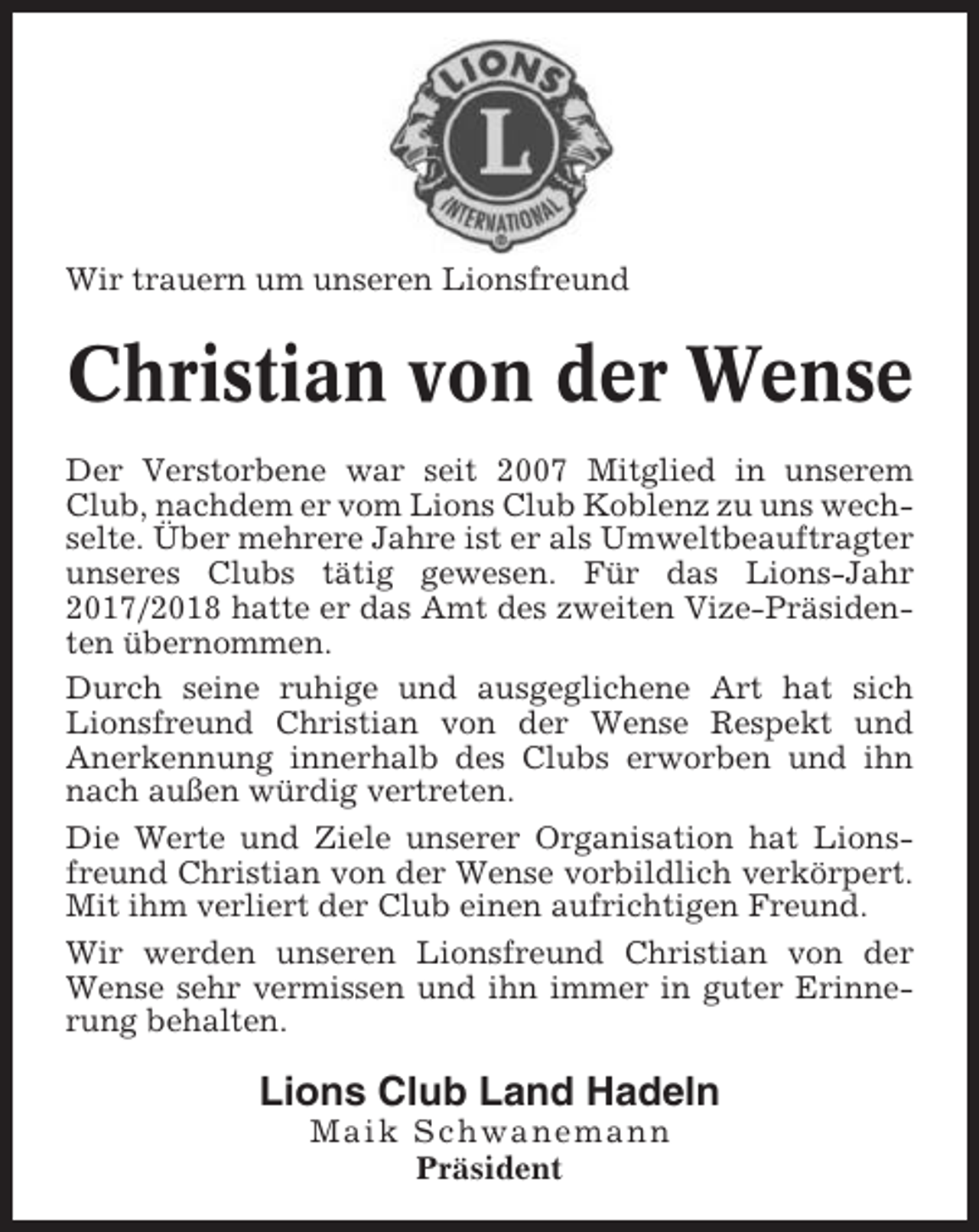 <p>Wir trauern um unseren Lionsfreund</p><p>Christian von der Wense<br />Der Verstorbene war seit 2007 Mitglied in unserem<br />Club, nachdem er vom Lions Club Koblenz zu uns wechselte. Über mehrere Jahre ist er als Umweltbeauftragter<br />unseres Clubs tätig gewesen. Für das Lions-Jahr<br />2017/2018 hatte er das Amt des zweiten Vize-Präsidenten übernommen.<br />Durch seine ruhige und ausgeglichene Art hat sich<br />Lionsfreund Christian von der Wense Respekt und<br />Anerkennung innerhalb des Clubs erworben und ihn<br />nach außen würdig vertreten.<br />Die Werte und Ziele unserer Organisation hat Lionsfreund Christian von der Wense vorbildlich verkörpert.<br />Mit ihm verliert der Club einen aufrichtigen Freund.<br />Wir werden unseren Lionsfreund Christian von der<br />Wense sehr vermissen und ihn immer in guter Erinnerung behalten.</p><p>Lions Club Land Hadeln<br />Maik Schwanemann<br />Präsident</p>