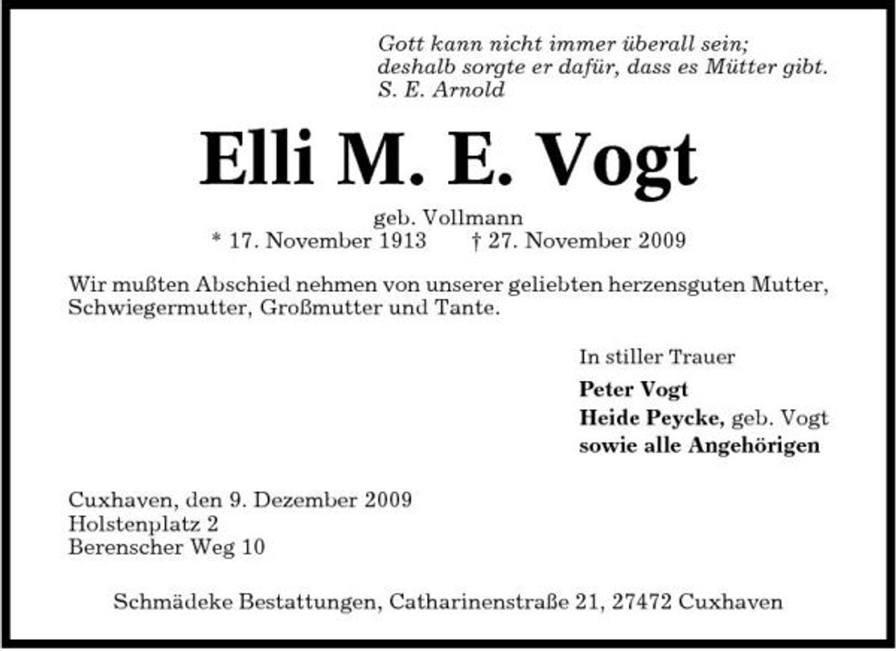 <p>Gott kann nicht immer überall sein; deshalb sorgte er dafür, dass es Mütter gibt. S. E. Arnold</p><p>Elli M. E. Vogt<br />geb. Vollmann * 17. November 1913 † 27. November 2009 Wir mußten Abschied nehmen von unserer geliebten herzensguten Mutter, Schwiegermutter, Großmutter und Tante.<br />In stiller Trauer</p><p>Peter Vogt Heide Peycke, geb. Vogt sowie alle Angehörigen Cuxhaven, den 9. Dezember 2009 Holstenplatz 2 Berenscher Weg 10 Schmädeke Bestattungen, Catharinenstraße 21, 27472 Cuxhaven</p>