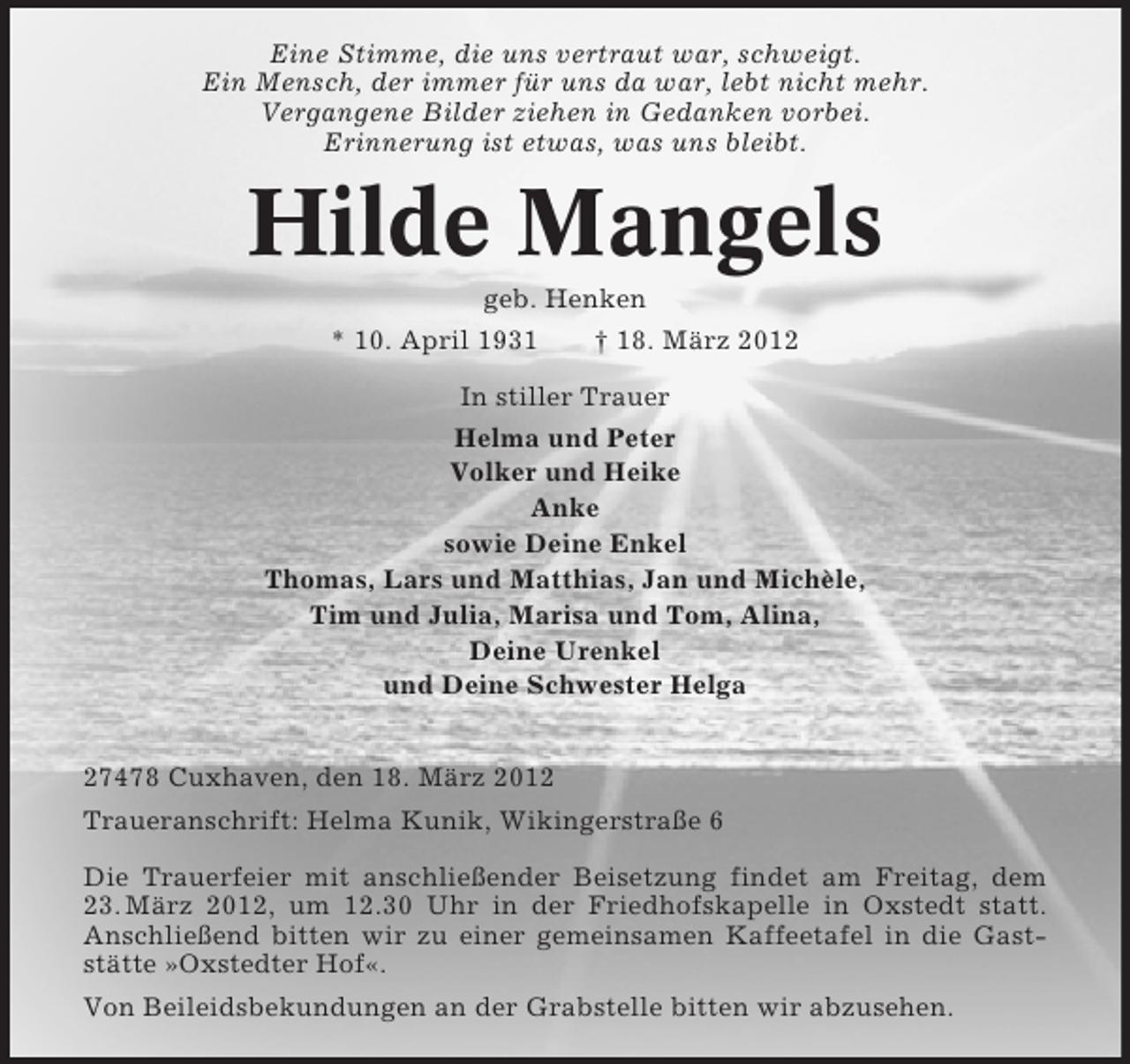 <p>Eine Stimme, die uns vertraut war, schweigt.<br />Ein Mensch, der immer für uns da war, lebt nicht mehr.<br />Vergangene Bilder ziehen in Gedanken vorbei.<br />Erinnerung ist etwas, was uns bleibt.</p><p>Hilde Mangels<br />geb. Henken<br />* 10. April 1931</p><p>† 18. März 2012</p><p>In stiller Trauer<br />Helma und Peter<br />Volker und Heike<br />Anke<br />sowie Deine Enkel<br />Thomas, Lars und Matthias, Jan und Michèle,<br />Tim und Julia, Marisa und Tom, Alina,<br />Deine Urenkel<br />und Deine Schwester Helga<br />27478 Cuxhaven, den 18. März 2012<br />Traueranschrift: Helma Kunik, Wikingerstraße 6<br />Die Trauerfeier mit anschließender Beisetzung findet am Freitag, dem<br />23. März 2012, um 12.30 Uhr in der Friedhofskapelle in Oxstedt statt.<br />Anschließend bitten wir zu einer gemeinsamen Kaffeetafel in die Gaststätte »Oxstedter Hof«.<br />Von Beileidsbekundungen an der Grabstelle bitten wir abzusehen.</p>
