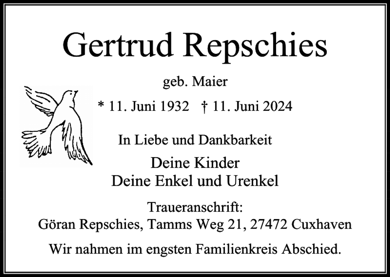 <p>Gertrud Repschies<br />geb. Maier<br />* 11. Juni 1932 † 11. Juni 2024<br />In Liebe und Dankbarkeit</p><p>Deine Kinder<br />Deine Enkel und Urenkel<br />Traueranschrift:<br />Göran Repschies, Tamms Weg 21, 27472 Cuxhaven<br />Wir nahmen im engsten Familienkreis Abschied.</p>