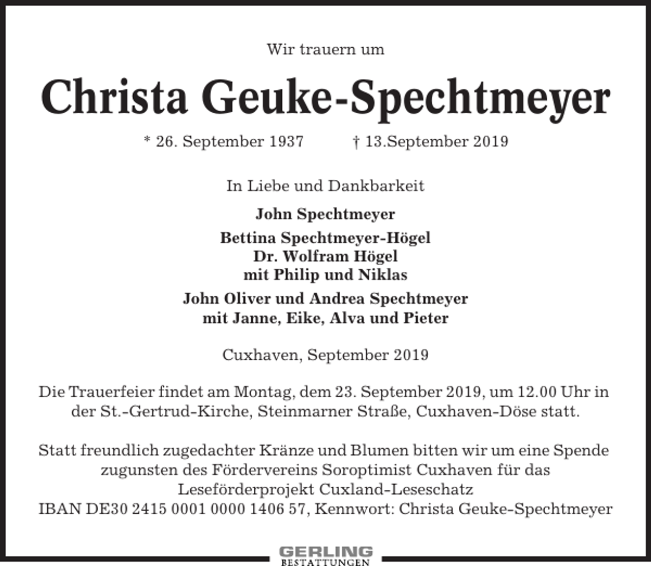 <p>Wir trauern um</p><p>Christa Geuke-Spechtmeyer<br />* 26. September 1937</p><p>† 13.September 2019</p><p>In Liebe und Dankbarkeit<br />John Spechtmeyer<br />Bettina Spechtmeyer-Högel<br />Dr. Wolfram Högel<br />mit Philip und Niklas<br />John Oliver und Andrea Spechtmeyer<br />mit Janne, Eike, Alva und Pieter<br />Cuxhaven, September 2019<br />Die Trauerfeier findet am Montag, dem 23. September 2019, um 12.00 Uhr in<br />der St.-Gertrud-Kirche, Steinmarner Straße, Cuxhaven-Döse statt.<br />Statt freundlich zugedachter Kränze und Blumen bitten wir um eine Spende<br />zugunsten des Fördervereins Soroptimist Cuxhaven für das<br />Leseförderprojekt Cuxland-Leseschatz<br />IBAN DE30 2415 0001 0000 1406 57, Kennwort: Christa Geuke-Spechtmeyer</p>