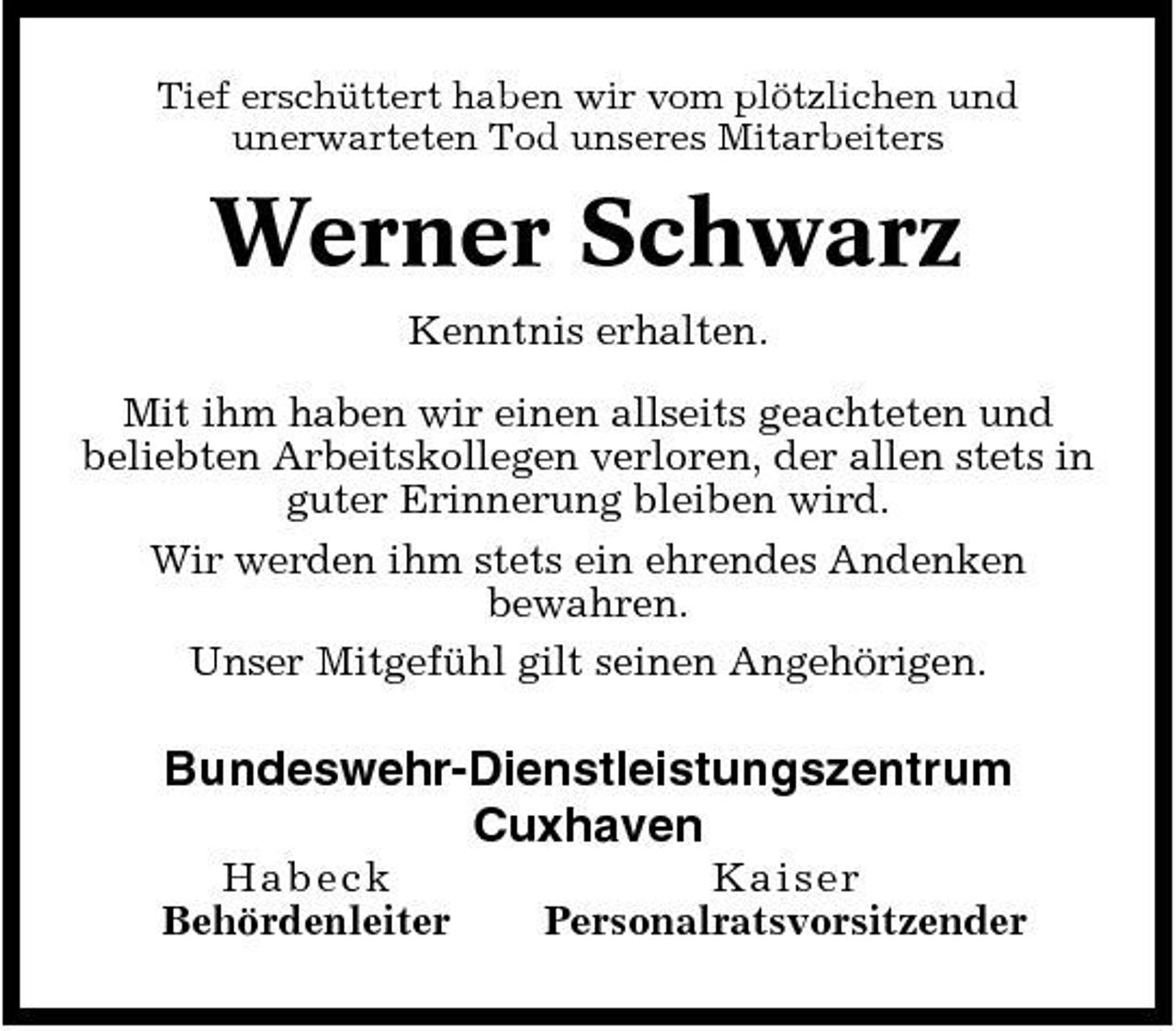 <p>Tief erschüttert haben wir vom plötzlichen und unerwarteten Tod unseres Mitarbeiters</p>
<p>Werner Schwarz<br />Kenntnis erhalten. Mit ihm haben wir einen allseits geachteten und beliebten Arbeitskollegen verloren, der allen stets in guter Erinnerung bleiben wird. Wir werden ihm stets ein ehrendes Andenken bewahren. Unser Mitgefühl gilt seinen Angehörigen.</p>
<p>Bundeswehr- Dienstleistungszentrum Cuxhaven<br />Habeck Behördenleiter Kaiser Personalratsvorsitzender</p>
