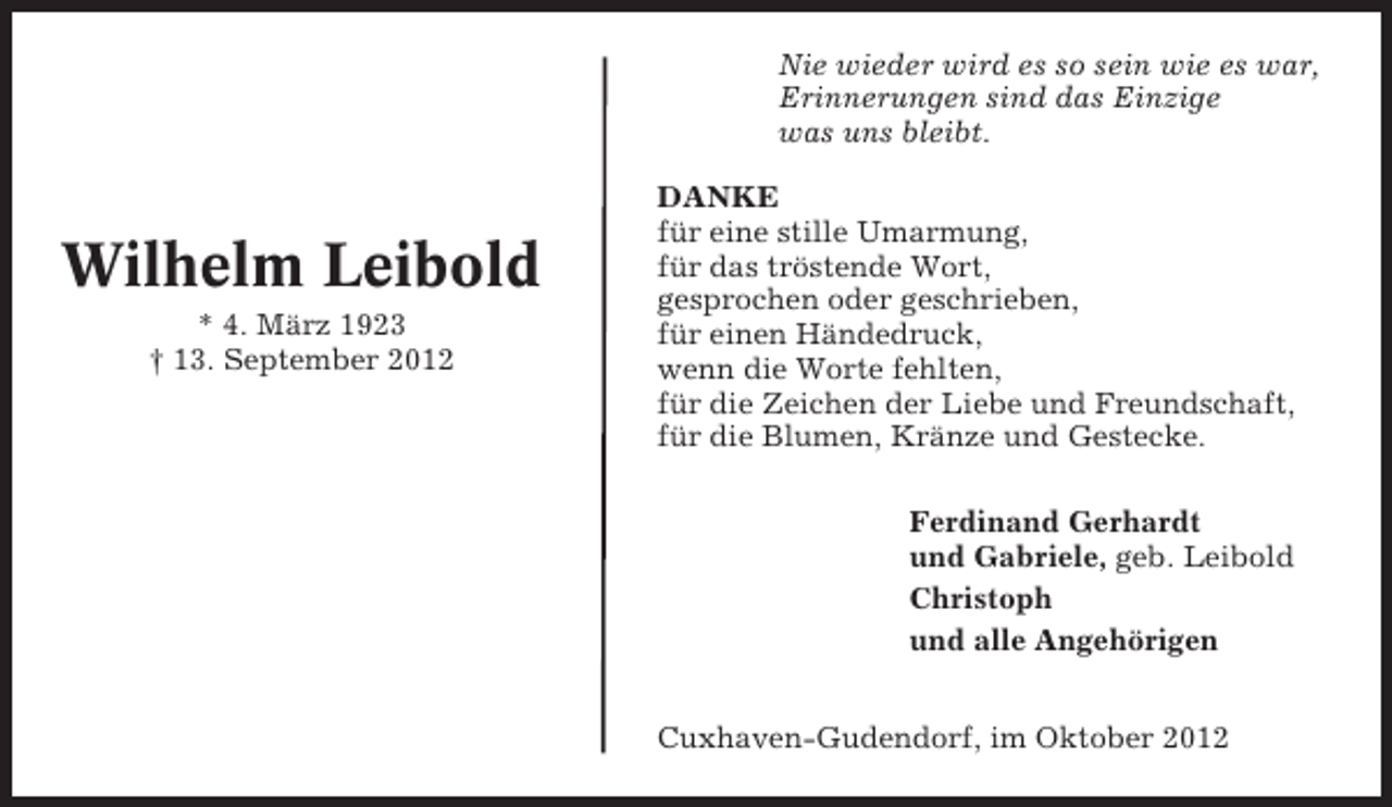 <p>Nie wieder wird es so sein wie es war,<br />Erinnerungen sind das Einzige<br />was uns bleibt.</p><p>Wilhelm Leibold<br />* 4. März 1923<br />† 13. September 2012</p><p>DANKE<br />für eine stille Umarmung,<br />für das tröstende Wort,<br />gesprochen oder geschrieben,<br />für einen Händedruck,<br />wenn die Worte fehlten,<br />für die Zeichen der Liebe und Freundschaft,<br />für die Blumen, Kränze und Gestecke.<br />Ferdinand Gerhardt<br />und Gabriele, geb. Leibold<br />Christoph<br />und alle Angehörigen<br />Cuxhaven-Gudendorf, im Oktober 2012</p>