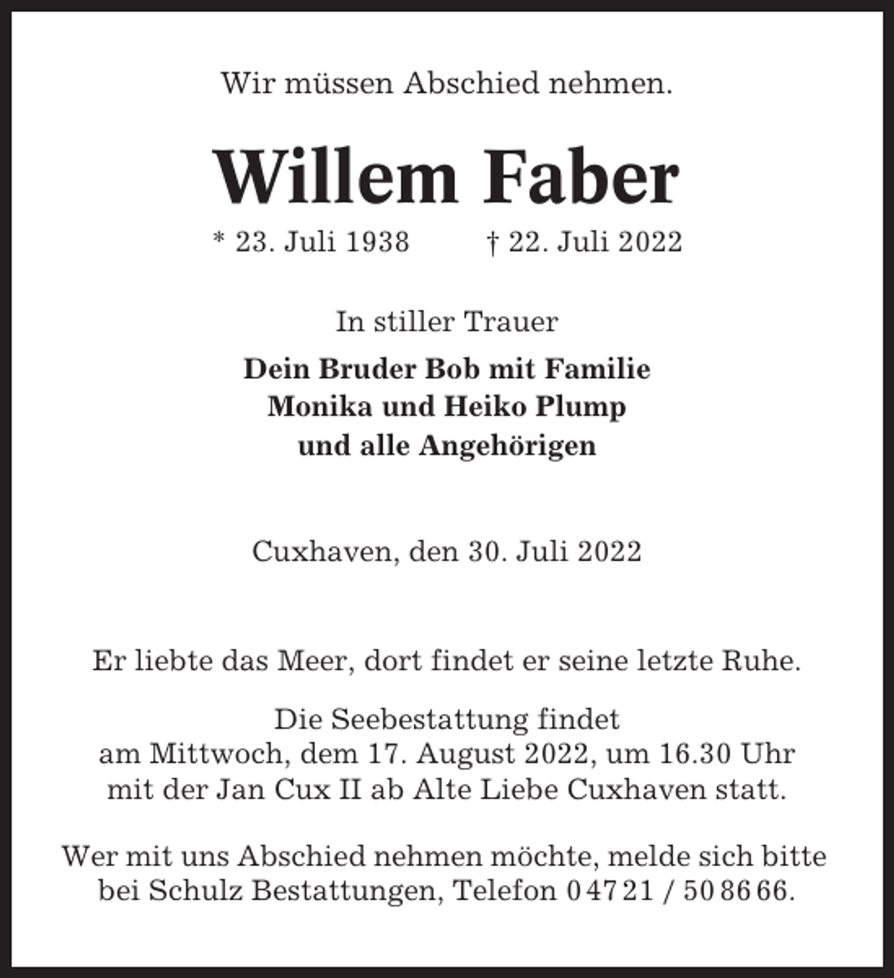 <p>Wir müssen Abschied nehmen.</p><p>Willem Faber<br />* 23. Juli 1938</p><p>† 22. Juli 2022</p><p>In stiller Trauer<br />Dein Bruder Bob mit Familie<br />Monika und Heiko Plump<br />und alle Angehörigen</p><p>Cuxhaven, den 30. Juli 2022</p><p>Er liebte das Meer, dort findet er seine letzte Ruhe.<br />Die Seebestattung findet<br />am Mittwoch, dem 17. August 2022, um 16.30 Uhr<br />mit der Jan Cux II ab Alte Liebe Cuxhaven statt.<br />Wer mit uns Abschied nehmen möchte, melde sich bitte<br />bei Schulz Bestattungen, Telefon 0 47 21 / 50 86.</p>