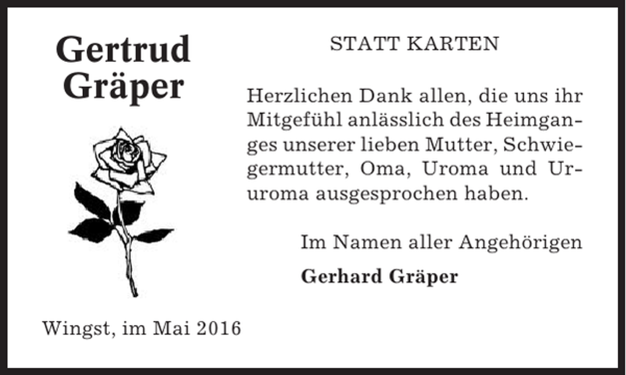 <p>Gertrud<br />Gräper</p><p>STATT KARTEN<br />Herzlichen Dank allen, die uns ihr<br />Mitgefühl anlässlich des Heimganges unserer lieben Mutter, Schwiegermutter, Oma, Uroma und Ururoma ausgesprochen haben.<br />Im Namen aller Angehörigen<br />Gerhard Gräper</p><p>Wingst, im Mai 2016</p>