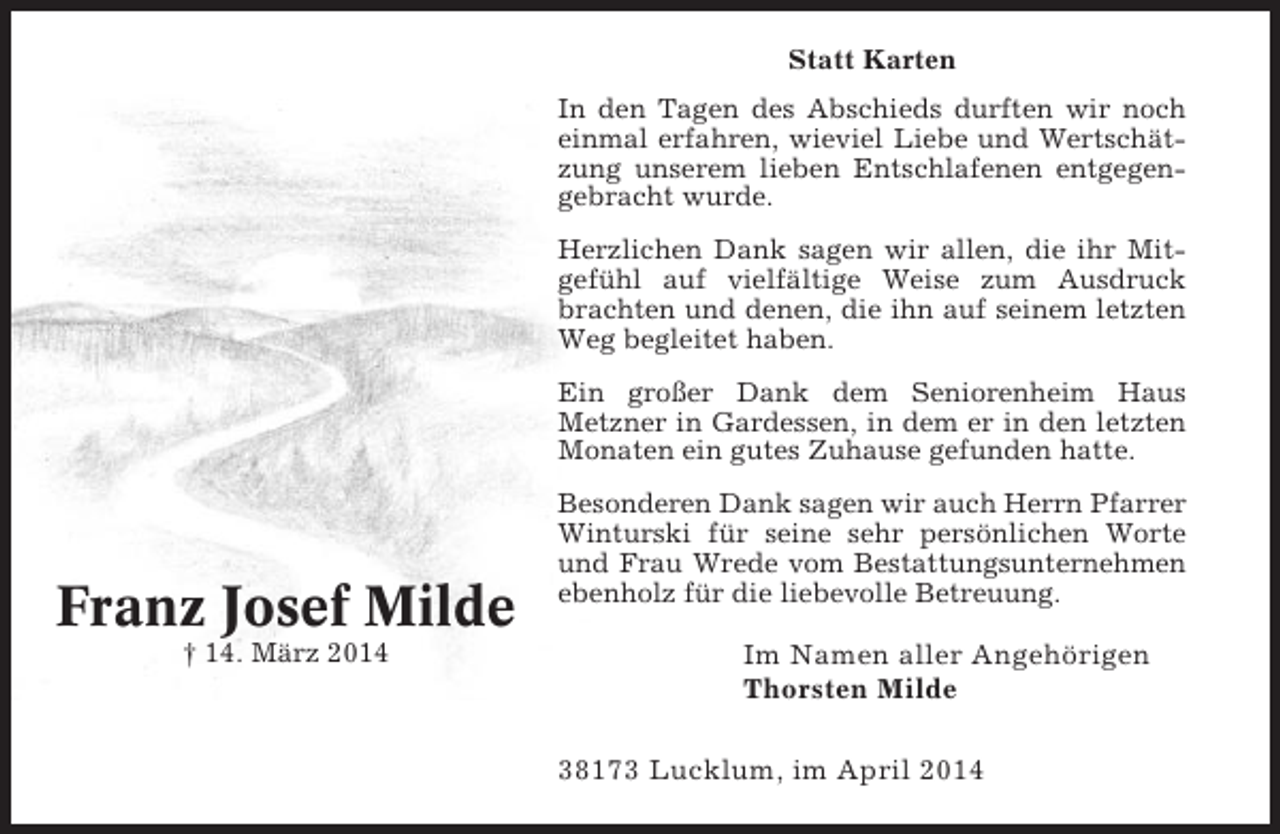 <p>Statt Karten<br />In den Tagen des Abschieds durften wir noch<br />einmal erfahren, wieviel Liebe und Wertschätzung unserem lieben Entschlafenen entgegengebracht wurde.<br />Herzlichen Dank sagen wir allen, die ihr Mitgefühl auf vielfältige Weise zum Ausdruck<br />brachten und denen, die ihn auf seinem letzten<br />Weg begleitet haben.<br />Ein großer Dank dem Seniorenheim Haus<br />Metzner in Gardessen, in dem er in den letzten<br />Monaten ein gutes Zuhause gefunden hatte.</p><p>Franz Josef Milde<br />† 14. März 2014</p><p>Besonderen Dank sagen wir auch Herrn Pfarrer<br />Winturski für seine sehr persönlichen Worte<br />und Frau Wrede vom Bestattungsunternehmen<br />ebenholz für die liebevolle Betreuung.</p><p>Im Namen aller Angehörigen<br />Thorsten Milde<br />38173 Lucklum, im April 2014</p>